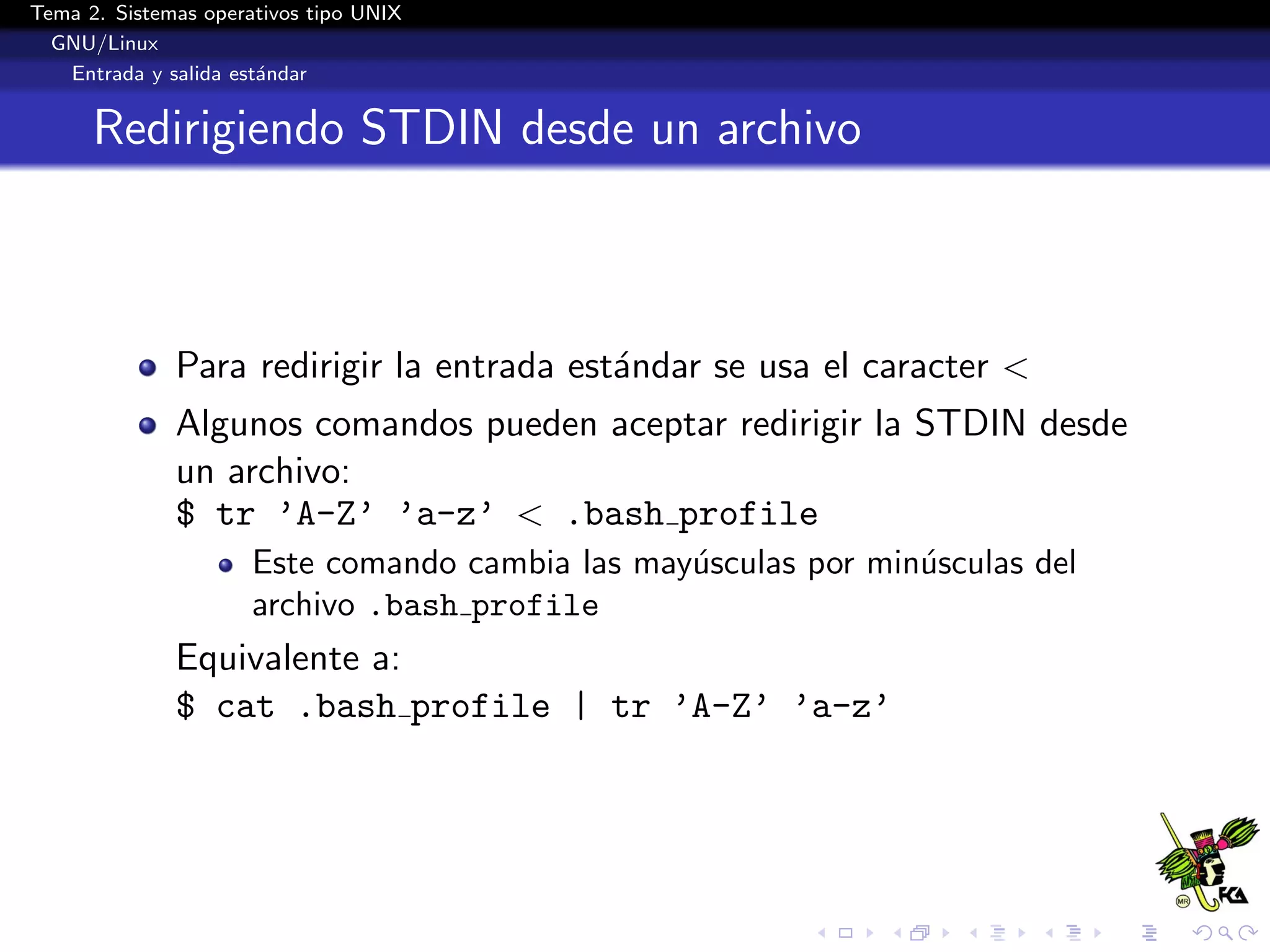 Tema 2. Sistemas operativos tipo UNIX
  GNU/Linux
   Entrada y salida est´ndar
                       a


      Redirigiendo STDIN desde un archivo



              Para redirigir la entrada est´ndar se usa el caracter <
                                           a
              Algunos comandos pueden aceptar redirigir la STDIN desde
              un archivo:
              $ tr ’A-Z’ ’a-z’ < .bash profile
                      Este comando cambia las may´sculas por min´sculas del
                                                 u              u
                      archivo .bash profile
              Equivalente a:
              $ cat .bash profile | tr ’A-Z’ ’a-z’
 