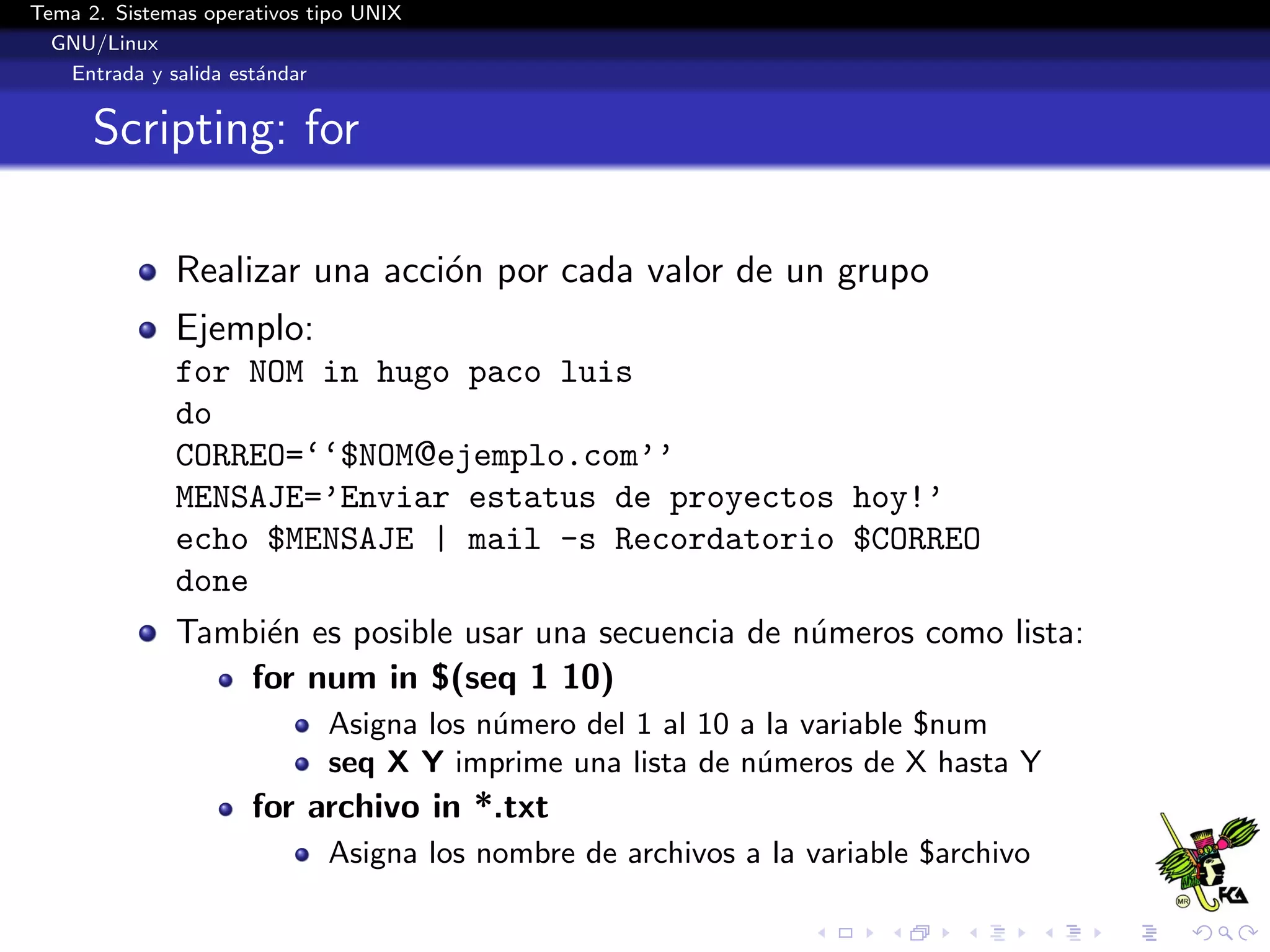 Tema 2. Sistemas operativos tipo UNIX
  GNU/Linux
   Entrada y salida est´ndar
                       a


      Scripting: for

              Realizar una acci´n por cada valor de un grupo
                               o
              Ejemplo:
              for NOM in hugo paco luis
              do
              CORREO=‘‘$NOM@ejemplo.com’’
              MENSAJE=’Enviar estatus de proyectos hoy!’
              echo $MENSAJE | mail -s Recordatorio $CORREO
              done
              Tambi´n es posible usar una secuencia de n´meros como lista:
                   e                                    u
                  for num in $(seq 1 10)
                             Asigna los n´mero del 1 al 10 a la variable $num
                                         u
                             seq X Y imprime una lista de n´meros de X hasta Y
                                                            u
                      for archivo in *.txt
                             Asigna los nombre de archivos a la variable $archivo
 