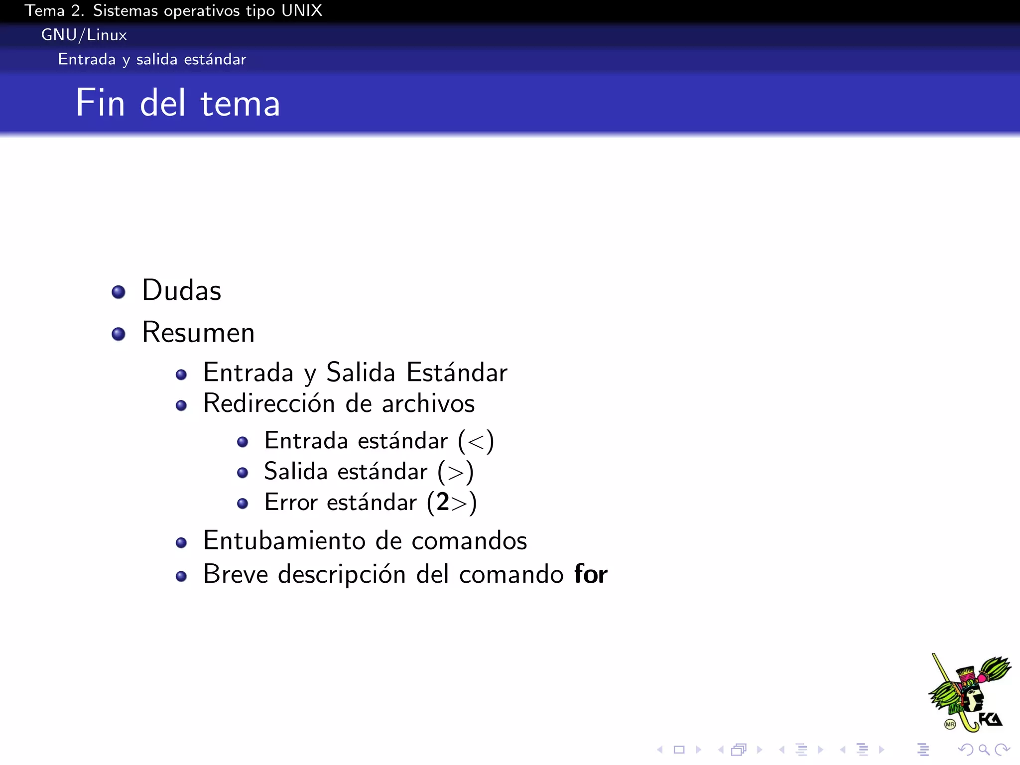 Tema 2. Sistemas operativos tipo UNIX
  GNU/Linux
   Entrada y salida est´ndar
                       a


      Fin del tema



              Dudas
              Resumen
                      Entrada y Salida Est´ndar
                                          a
                      Redirecci´n de archivos
                               o
                             Entrada est´ndar (<)
                                         a
                             Salida est´ndar (>)
                                       a
                             Error est´ndar (2>)
                                      a
                      Entubamiento de comandos
                      Breve descripci´n del comando for
                                     o
 