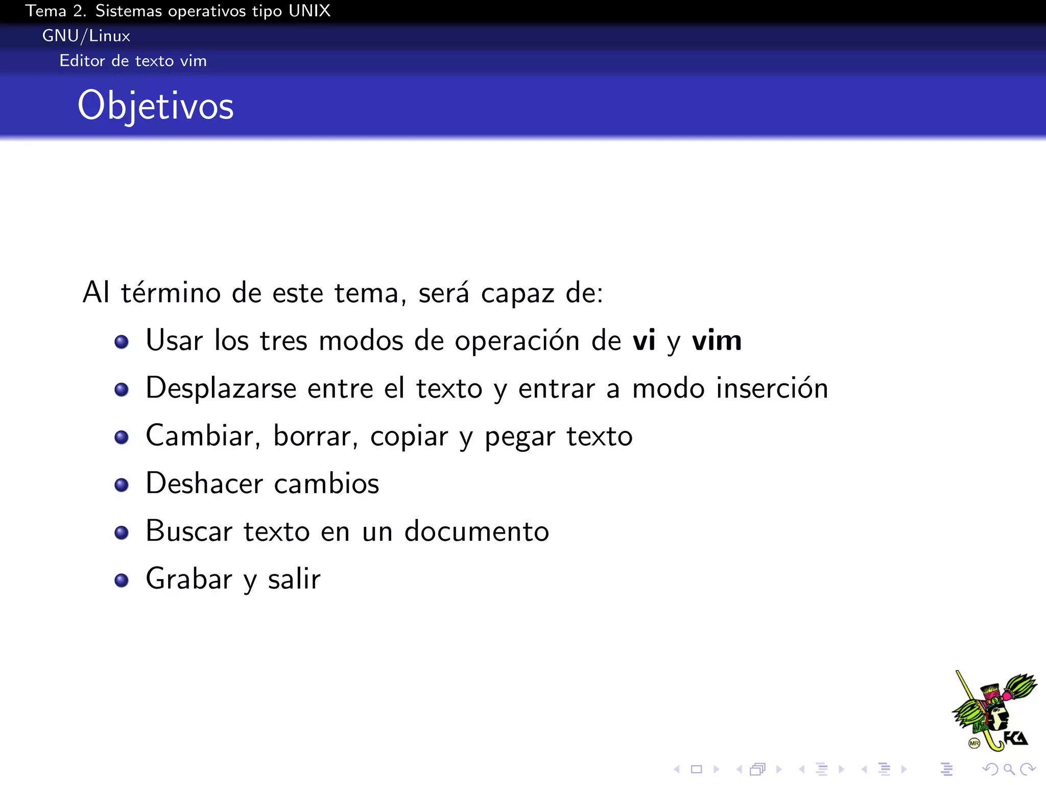 Tema 2. Sistemas operativos tipo UNIX
  GNU/Linux
   Editor de texto vim


      Objetivos



      Al t´rmino de este tema, ser´ capaz de:
          e                       a
              Usar los tres modos de operaci´n de vi y vim
                                            o
              Desplazarse entre el texto y entrar a modo inserci´n
                                                                o
              Cambiar, borrar, copiar y pegar texto
              Deshacer cambios
              Buscar texto en un documento
              Grabar y salir
 