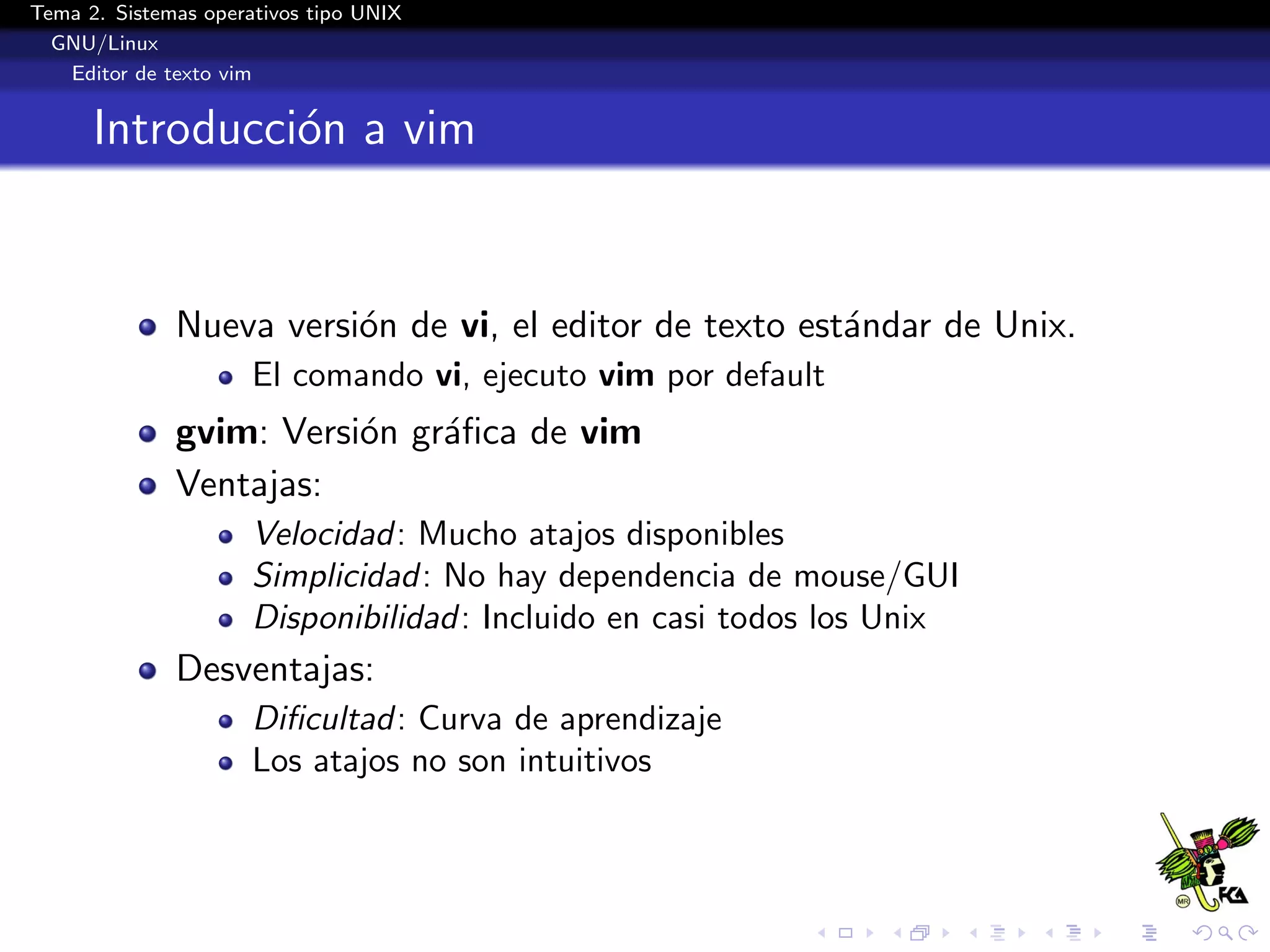 Tema 2. Sistemas operativos tipo UNIX
  GNU/Linux
   Editor de texto vim


      Introducci´n a vim
                o


              Nueva versi´n de vi, el editor de texto est´ndar de Unix.
                         o                               a
                      El comando vi, ejecuto vim por default
              gvim: Versi´n gr´ﬁca de vim
                         o    a
              Ventajas:
                      Velocidad: Mucho atajos disponibles
                      Simplicidad: No hay dependencia de mouse/GUI
                      Disponibilidad: Incluido en casi todos los Unix
              Desventajas:
                      Diﬁcultad: Curva de aprendizaje
                      Los atajos no son intuitivos
 