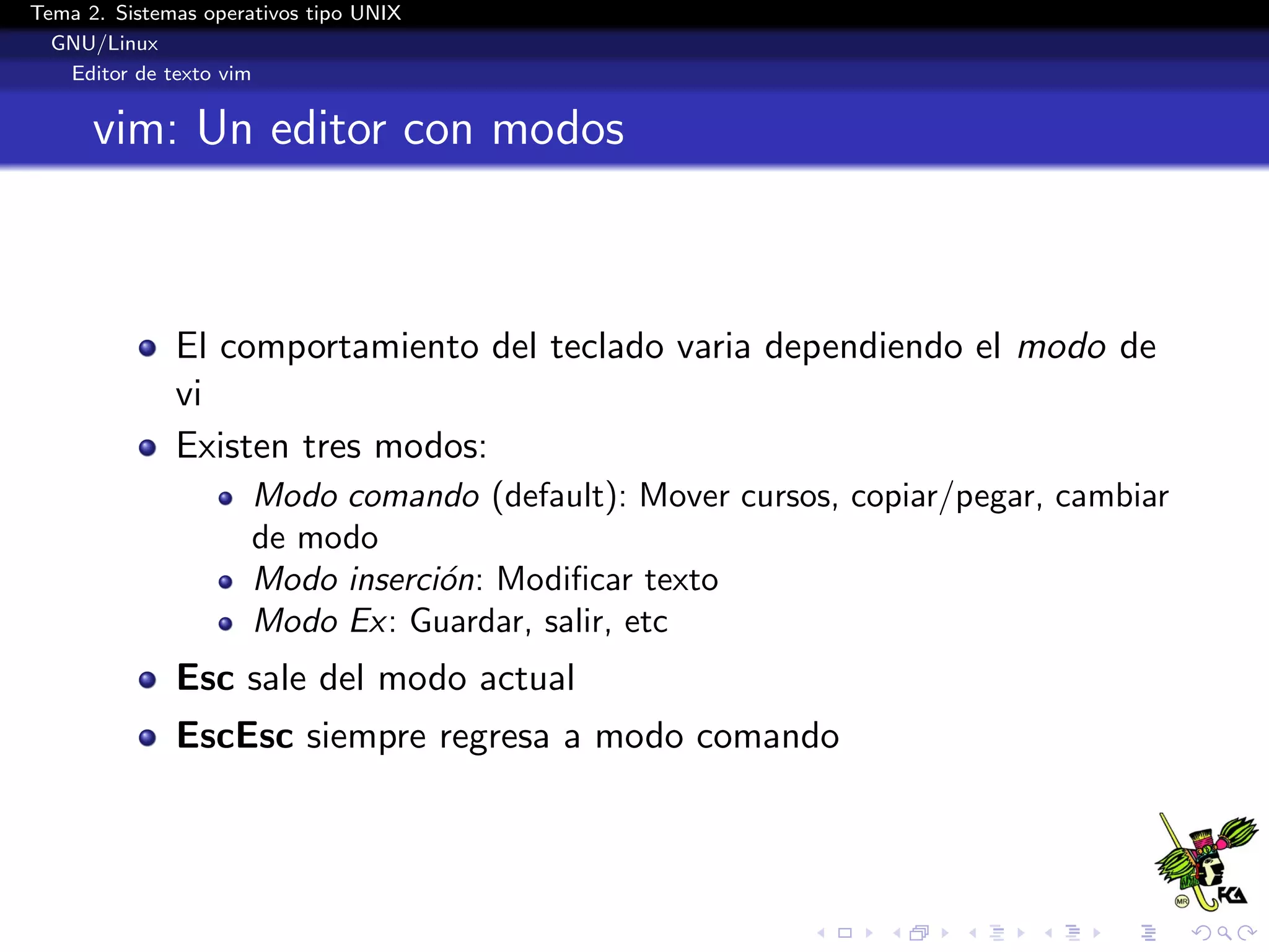 Tema 2. Sistemas operativos tipo UNIX
  GNU/Linux
   Editor de texto vim


      vim: Un editor con modos



              El comportamiento del teclado varia dependiendo el modo de
              vi
              Existen tres modos:
                      Modo comando (default): Mover cursos, copiar/pegar, cambiar
                      de modo
                      Modo inserci´n: Modiﬁcar texto
                                  o
                      Modo Ex: Guardar, salir, etc
              Esc sale del modo actual
              EscEsc siempre regresa a modo comando
 