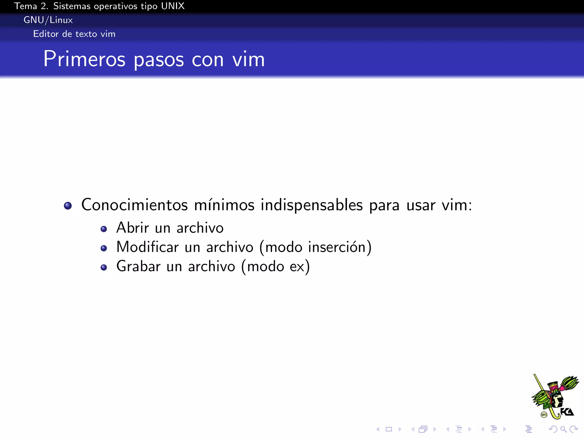 Tema 2. Sistemas operativos tipo UNIX
  GNU/Linux
   Editor de texto vim


      Primeros pasos con vim




              Conocimientos m´
                             ınimos indispensables para usar vim:
                      Abrir un archivo
                      Modiﬁcar un archivo (modo inserci´n)
                                                       o
                      Grabar un archivo (modo ex)
 