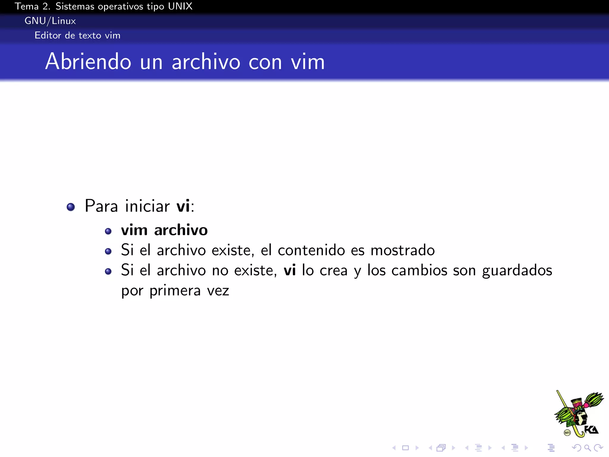Tema 2. Sistemas operativos tipo UNIX
  GNU/Linux
   Editor de texto vim


      Abriendo un archivo con vim




              Para iniciar vi:
                      vim archivo
                      Si el archivo existe, el contenido es mostrado
                      Si el archivo no existe, vi lo crea y los cambios son guardados
                      por primera vez
 