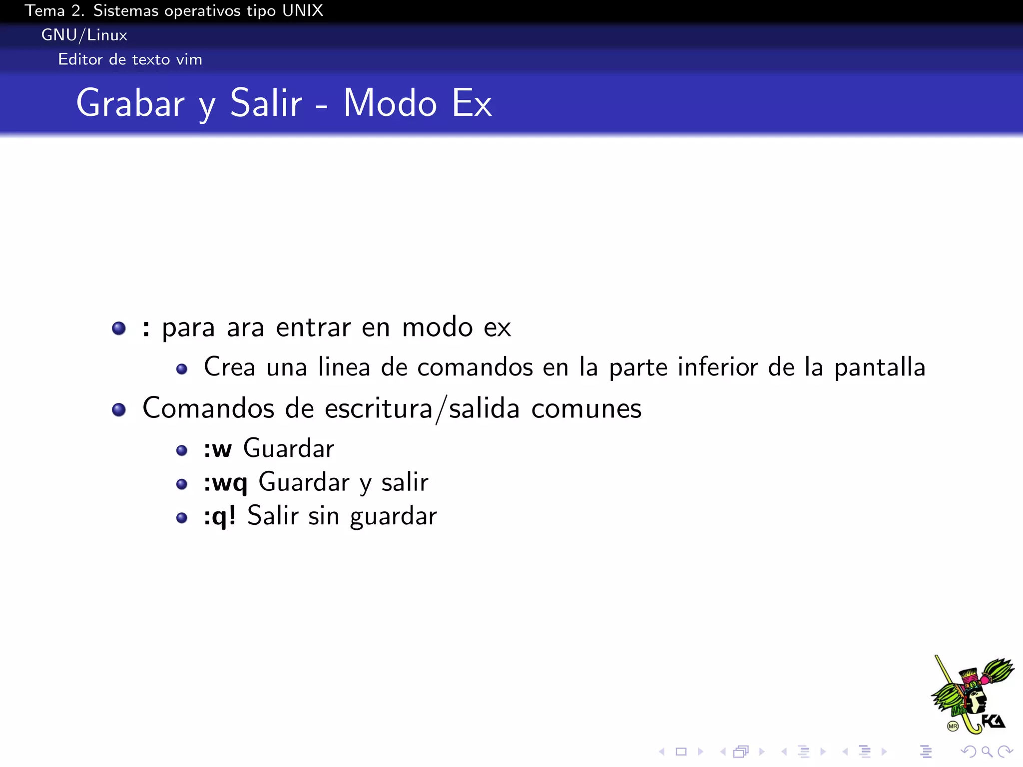 Tema 2. Sistemas operativos tipo UNIX
  GNU/Linux
   Editor de texto vim


      Grabar y Salir - Modo Ex




              : para ara entrar en modo ex
                      Crea una linea de comandos en la parte inferior de la pantalla
              Comandos de escritura/salida comunes
                      :w Guardar
                      :wq Guardar y salir
                      :q! Salir sin guardar
 