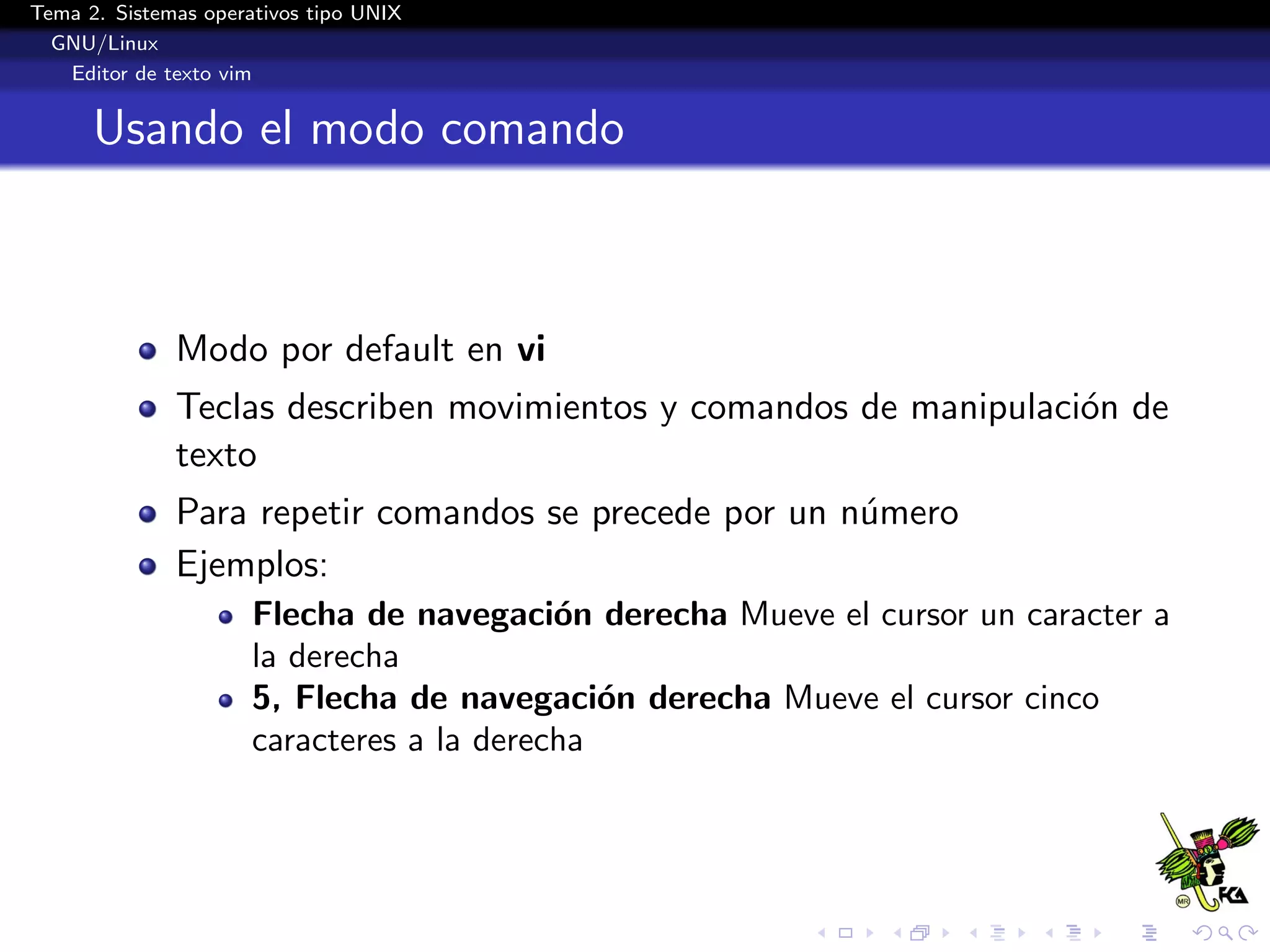 Tema 2. Sistemas operativos tipo UNIX
  GNU/Linux
   Editor de texto vim


      Usando el modo comando



              Modo por default en vi
              Teclas describen movimientos y comandos de manipulaci´n de
                                                                   o
              texto
              Para repetir comandos se precede por un n´mero
                                                       u
              Ejemplos:
                      Flecha de navegaci´n derecha Mueve el cursor un caracter a
                                           o
                      la derecha
                      5, Flecha de navegaci´n derecha Mueve el cursor cinco
                                              o
                      caracteres a la derecha
 