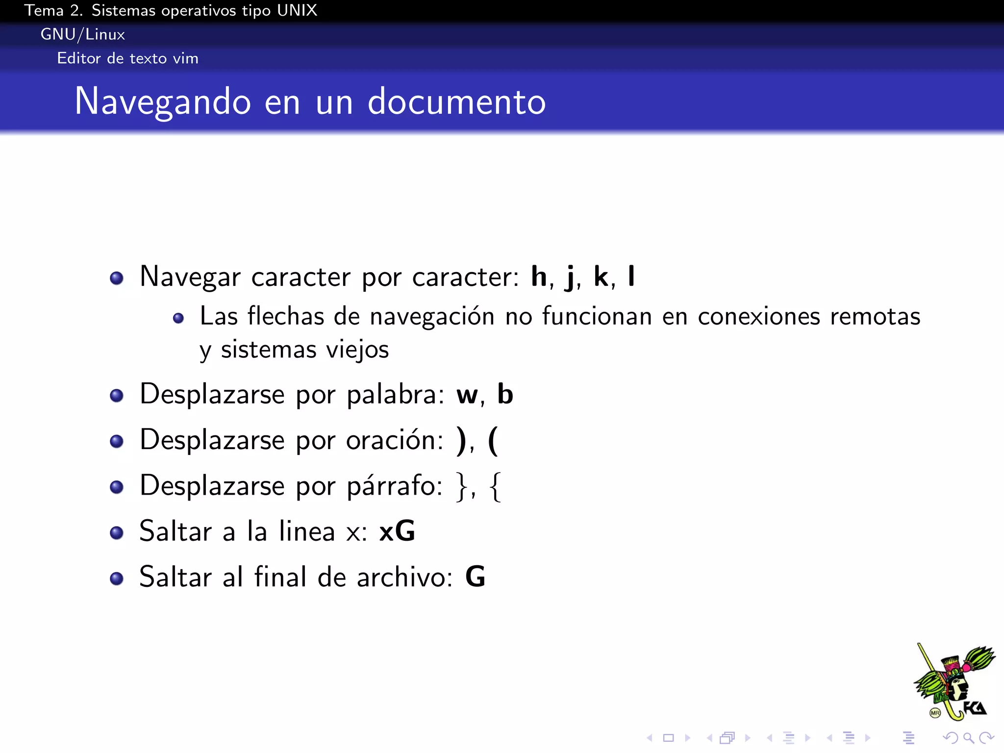 Tema 2. Sistemas operativos tipo UNIX
  GNU/Linux
   Editor de texto vim


      Navegando en un documento



              Navegar caracter por caracter: h, j, k, l
                      Las ﬂechas de navegaci´n no funcionan en conexiones remotas
                                            o
                      y sistemas viejos
              Desplazarse por palabra: w, b
              Desplazarse por oraci´n: ), (
                                   o
              Desplazarse por p´rrafo: }, {
                               a
              Saltar a la linea x: xG
              Saltar al ﬁnal de archivo: G
 