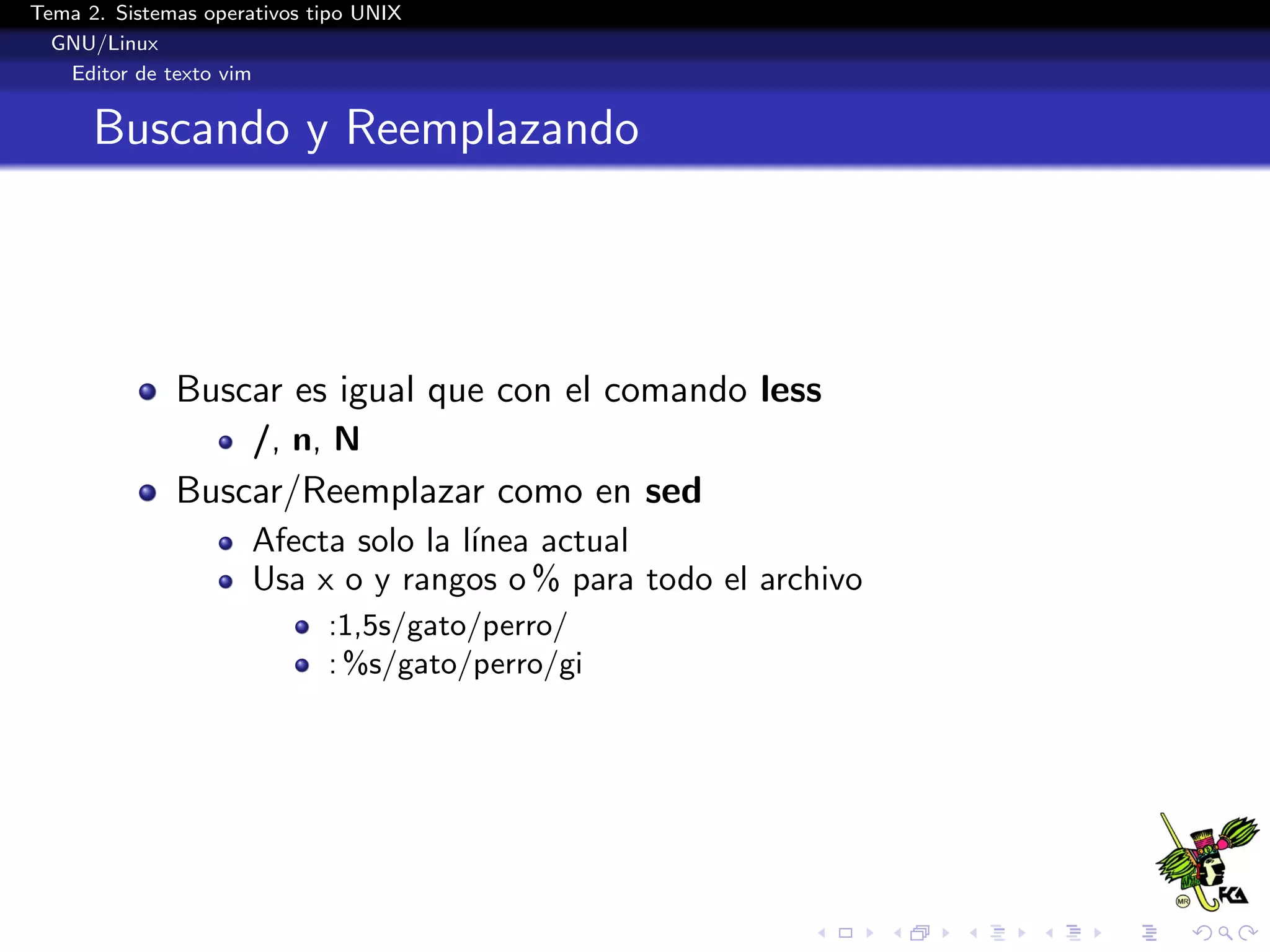 Tema 2. Sistemas operativos tipo UNIX
  GNU/Linux
   Editor de texto vim


      Buscando y Reemplazando




              Buscar es igual que con el comando less
                      /, n, N
              Buscar/Reemplazar como en sed
                      Afecta solo la l´
                                      ınea actual
                      Usa x o y rangos o % para todo el archivo
                             :1,5s/gato/perro/
                             : %s/gato/perro/gi
 