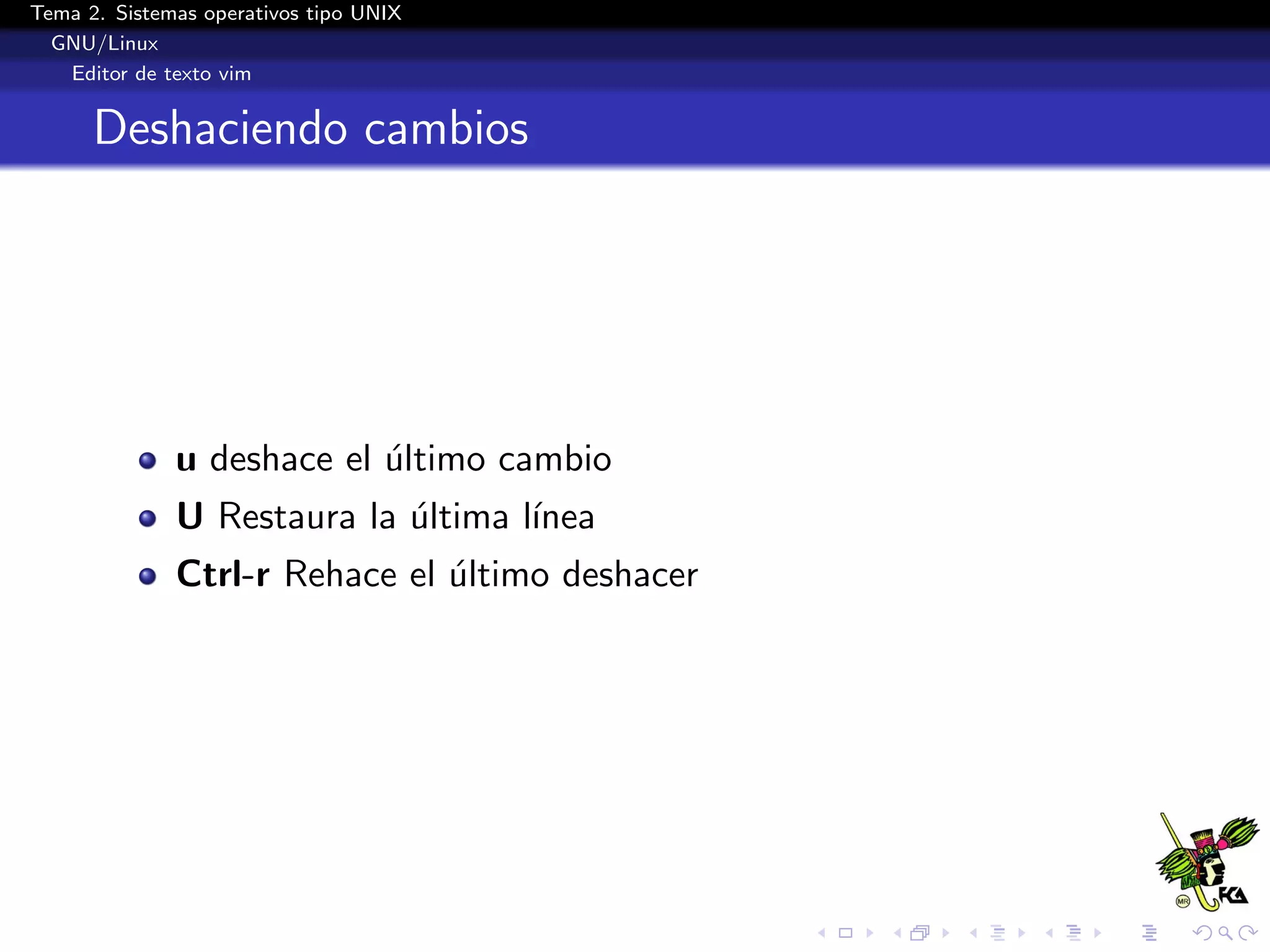 Tema 2. Sistemas operativos tipo UNIX
  GNU/Linux
   Editor de texto vim


      Deshaciendo cambios




              u deshace el ultimo cambio
                           ´
              U Restaura la ultima l´
                            ´       ınea
              Ctrl-r Rehace el ultimo deshacer
                               ´
 