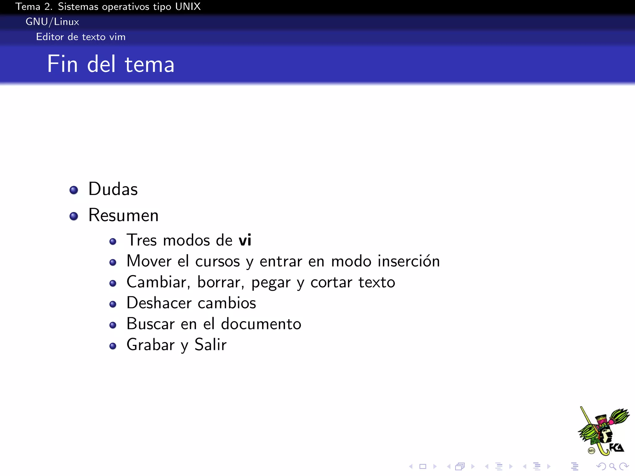Tema 2. Sistemas operativos tipo UNIX
  GNU/Linux
   Editor de texto vim


      Fin del tema



              Dudas
              Resumen
                      Tres modos de vi
                      Mover el cursos y entrar en modo inserci´n
                                                              o
                      Cambiar, borrar, pegar y cortar texto
                      Deshacer cambios
                      Buscar en el documento
                      Grabar y Salir
 