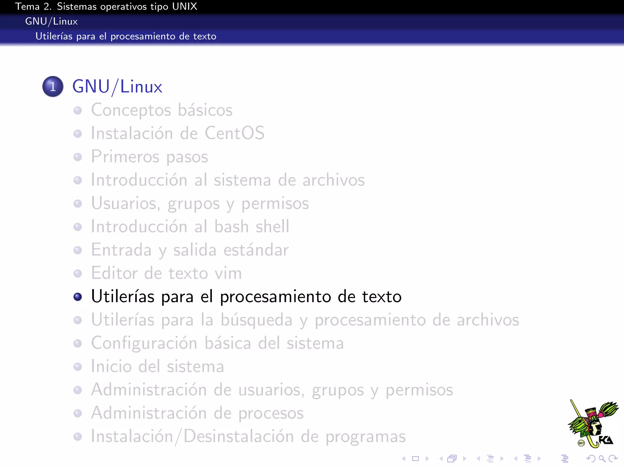 Tema 2. Sistemas operativos tipo UNIX
  GNU/Linux
   Utiler´ para el procesamiento de texto
         ıas




       1   GNU/Linux
            Conceptos b´sicos
                           a
            Instalaci´n de CentOS
                      o
            Primeros pasos
            Introducci´n al sistema de archivos
                        o
            Usuarios, grupos y permisos
            Introducci´n al bash shell
                        o
            Entrada y salida est´ndar
                                 a
            Editor de texto vim
            Utiler´ para el procesamiento de texto
                  ıas
            Utiler´ para la b´squeda y procesamiento de archivos
                  ıas          u
            Conﬁguraci´n b´sica del sistema
                          o a
            Inicio del sistema
            Administraci´n de usuarios, grupos y permisos
                           o
            Administraci´n de procesos
                           o
            Instalaci´n/Desinstalaci´n de programas
                      o             o
 