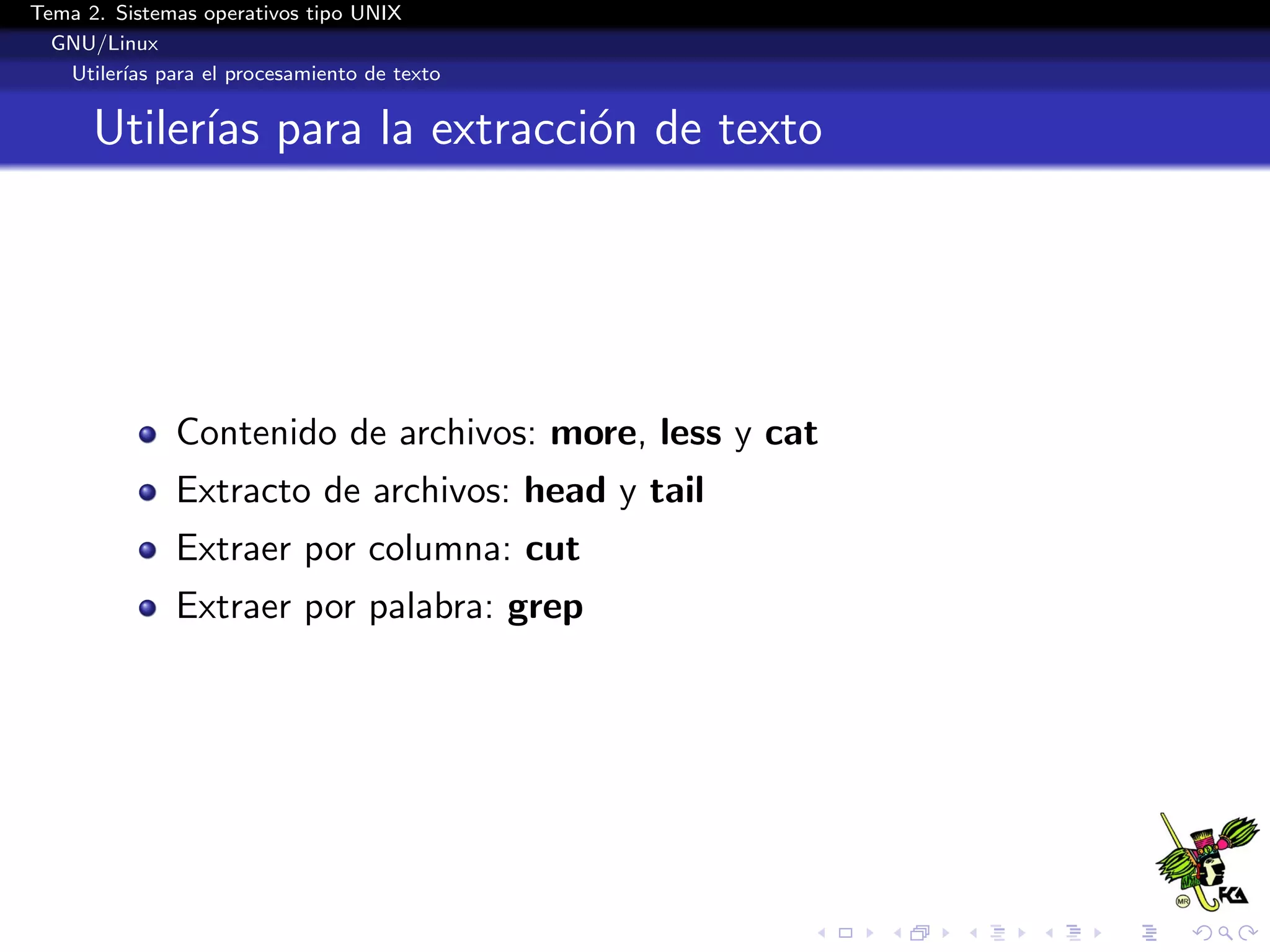 Tema 2. Sistemas operativos tipo UNIX
  GNU/Linux
   Utiler´ para el procesamiento de texto
         ıas


      Utiler´ para la extracci´n de texto
            ıas               o




              Contenido de archivos: more, less y cat
              Extracto de archivos: head y tail
              Extraer por columna: cut
              Extraer por palabra: grep
 