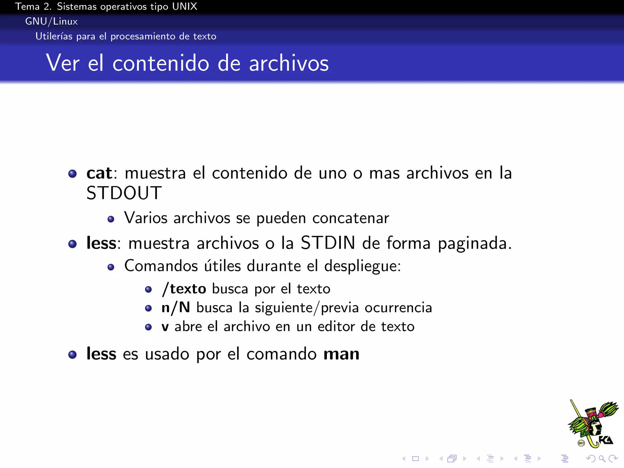Tema 2. Sistemas operativos tipo UNIX
  GNU/Linux
   Utiler´ para el procesamiento de texto
         ıas


      Ver el contenido de archivos



              cat: muestra el contenido de uno o mas archivos en la
              STDOUT
                      Varios archivos se pueden concatenar
              less: muestra archivos o la STDIN de forma paginada.
                      Comandos utiles durante el despliegue:
                               ´
                             /texto busca por el texto
                             n/N busca la siguiente/previa ocurrencia
                             v abre el archivo en un editor de texto
              less es usado por el comando man
 