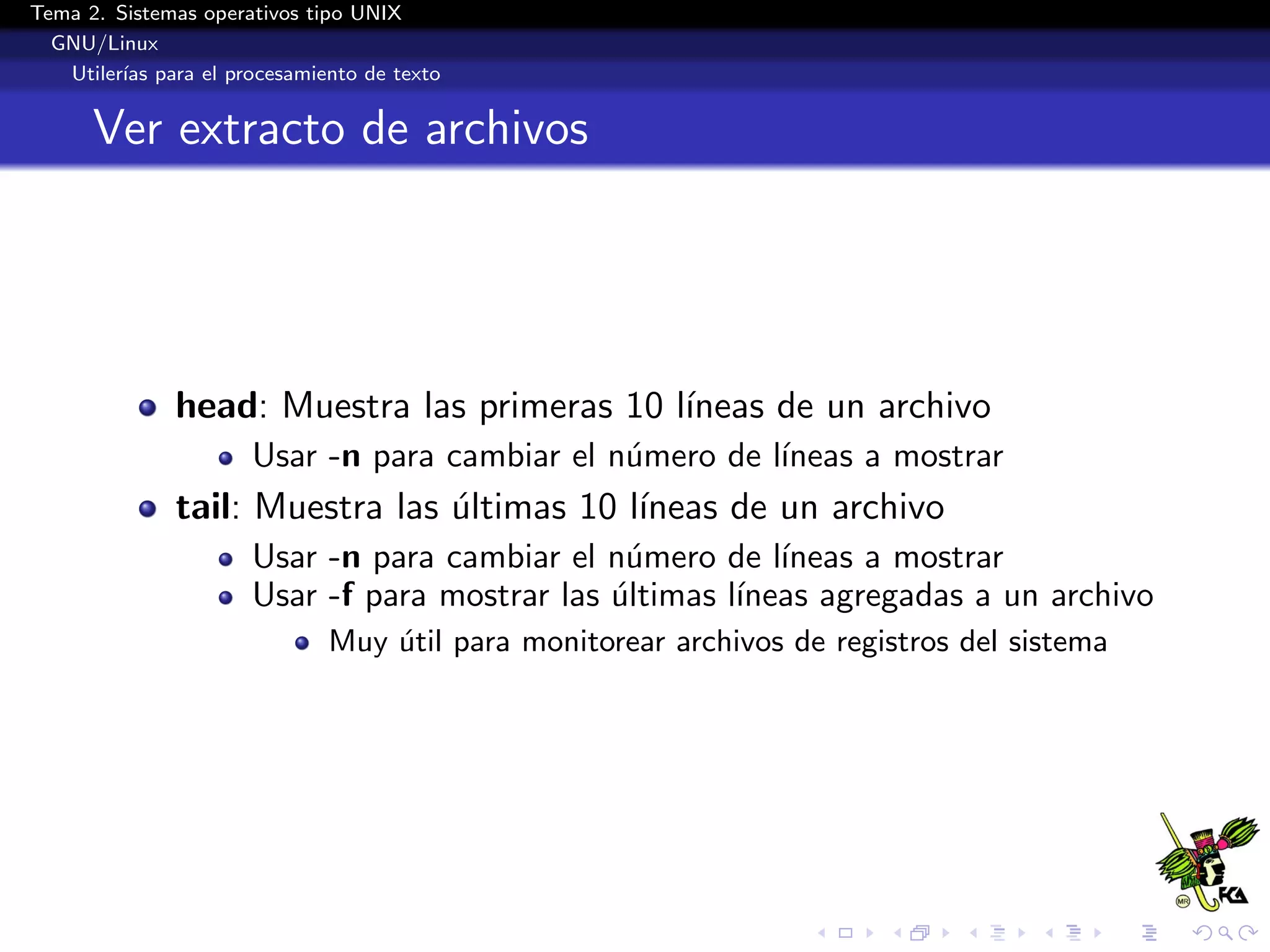 Tema 2. Sistemas operativos tipo UNIX
  GNU/Linux
   Utiler´ para el procesamiento de texto
         ıas


      Ver extracto de archivos




              head: Muestra las primeras 10 l´
                                             ıneas de un archivo
                      Usar -n para cambiar el n´mero de l´
                                               u         ıneas a mostrar
              tail: Muestra las ultimas 10 l´
                                ´           ıneas de un archivo
                      Usar -n para cambiar el n´mero de l´
                                                u          ıneas a mostrar
                      Usar -f para mostrar las ultimas l´
                                               ´        ıneas agregadas a un archivo
                             Muy util para monitorear archivos de registros del sistema
                                 ´
 