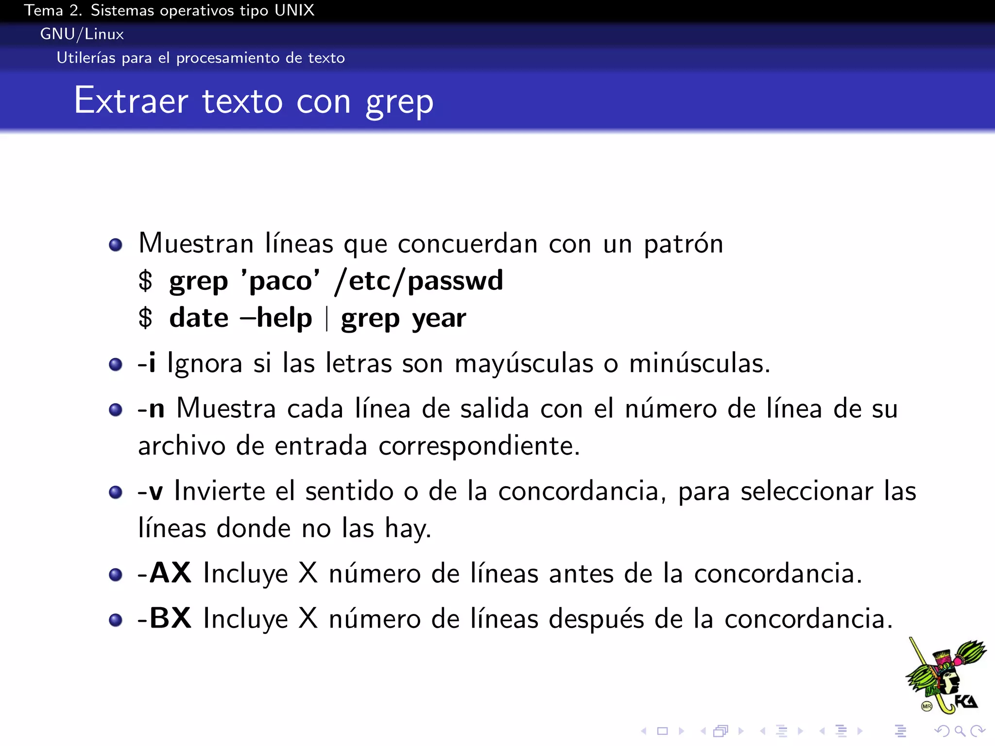 Tema 2. Sistemas operativos tipo UNIX
  GNU/Linux
   Utiler´ para el procesamiento de texto
         ıas


      Extraer texto con grep


              Muestran l´
                        ıneas que concuerdan con un patr´n
                                                        o
              $ grep ’paco’ /etc/passwd
              $ date –help | grep year
              -i Ignora si las letras son may´sculas o min´sculas.
                                             u            u
              -n Muestra cada l´ınea de salida con el n´mero de l´
                                                       u         ınea de su
              archivo de entrada correspondiente.
              -v Invierte el sentido o de la concordancia, para seleccionar las
              l´
               ıneas donde no las hay.
              -AX Incluye X n´mero de l´
                             u         ıneas antes de la concordancia.
              -BX Incluye X n´mero de l´
                             u         ıneas despu´s de la concordancia.
                                                  e
 
