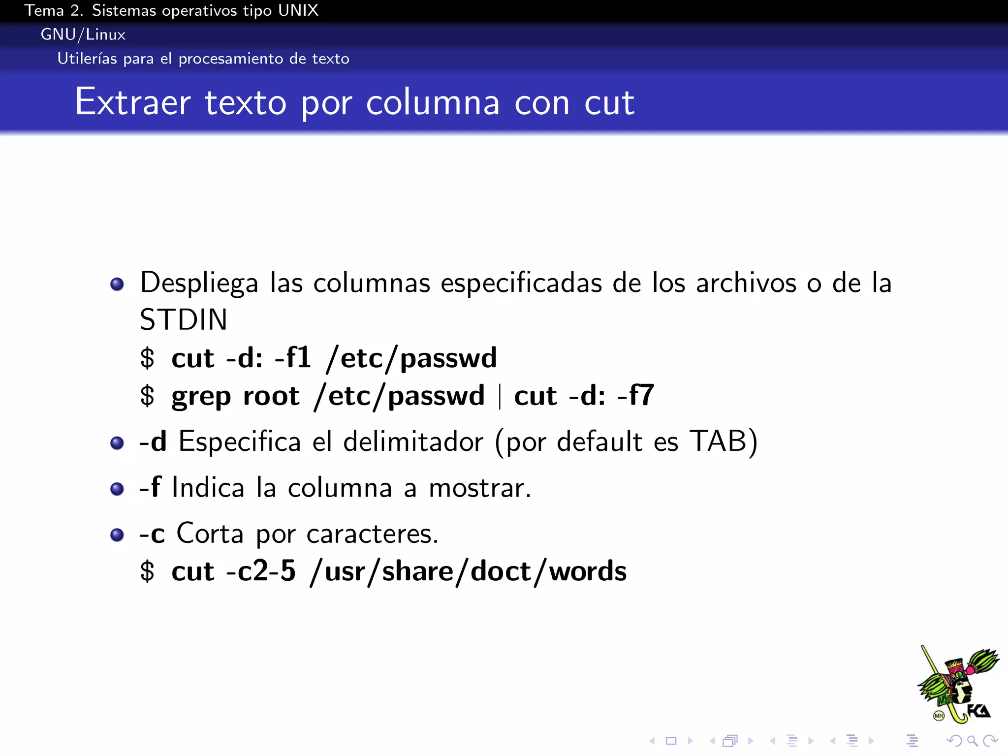 Tema 2. Sistemas operativos tipo UNIX
  GNU/Linux
   Utiler´ para el procesamiento de texto
         ıas


      Extraer texto por columna con cut



              Despliega las columnas especiﬁcadas de los archivos o de la
              STDIN
              $ cut -d: -f1 /etc/passwd
              $ grep root /etc/passwd | cut -d: -f7
              -d Especiﬁca el delimitador (por default es TAB)
              -f Indica la columna a mostrar.
              -c Corta por caracteres.
              $ cut -c2-5 /usr/share/doct/words
 