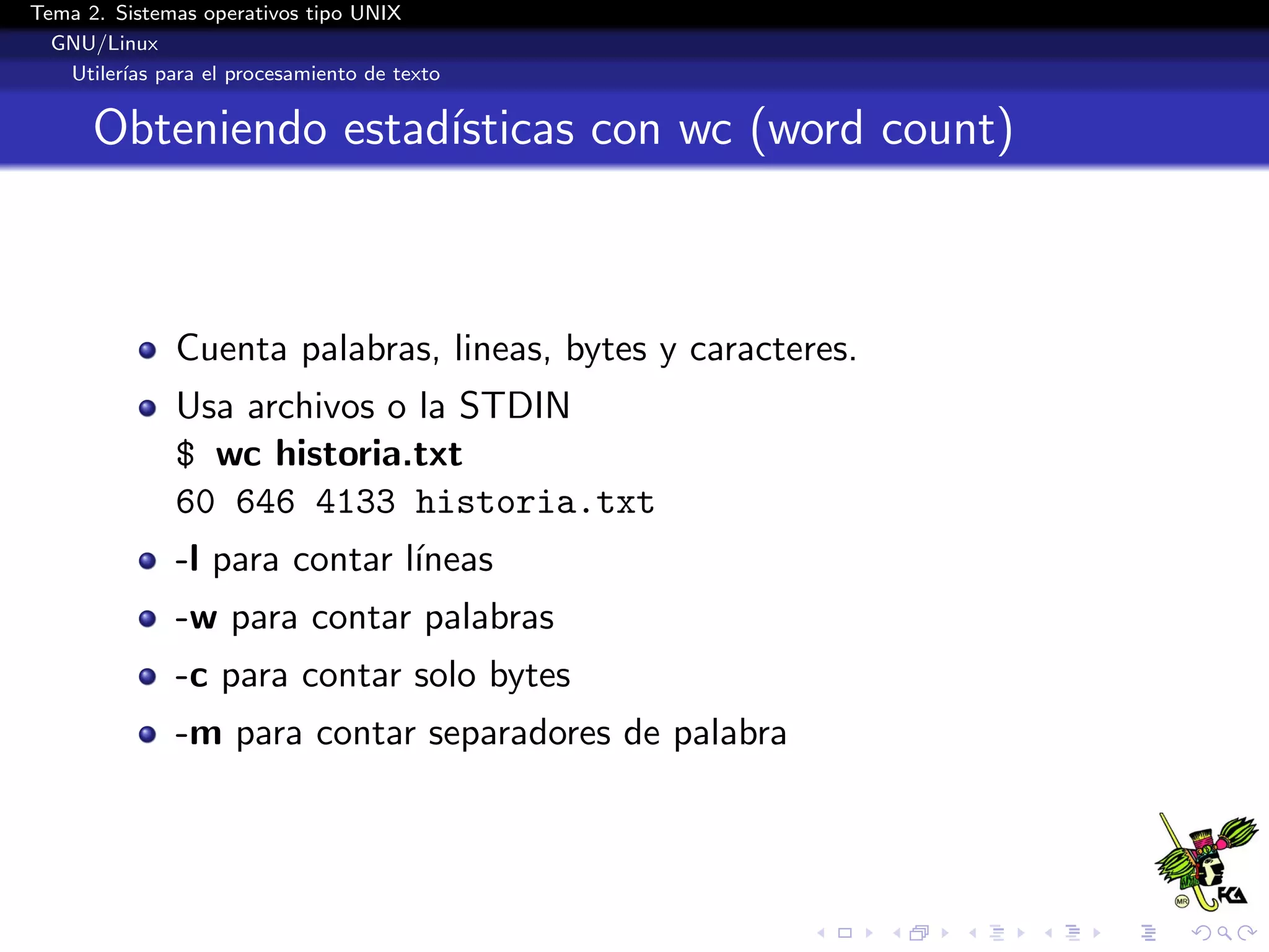 Tema 2. Sistemas operativos tipo UNIX
  GNU/Linux
   Utiler´ para el procesamiento de texto
         ıas


      Obteniendo estad´
                      ısticas con wc (word count)



              Cuenta palabras, lineas, bytes y caracteres.
              Usa archivos o la STDIN
              $ wc historia.txt
              60 646 4133 historia.txt
              -l para contar l´
                              ıneas
              -w para contar palabras
              -c para contar solo bytes
              -m para contar separadores de palabra
 