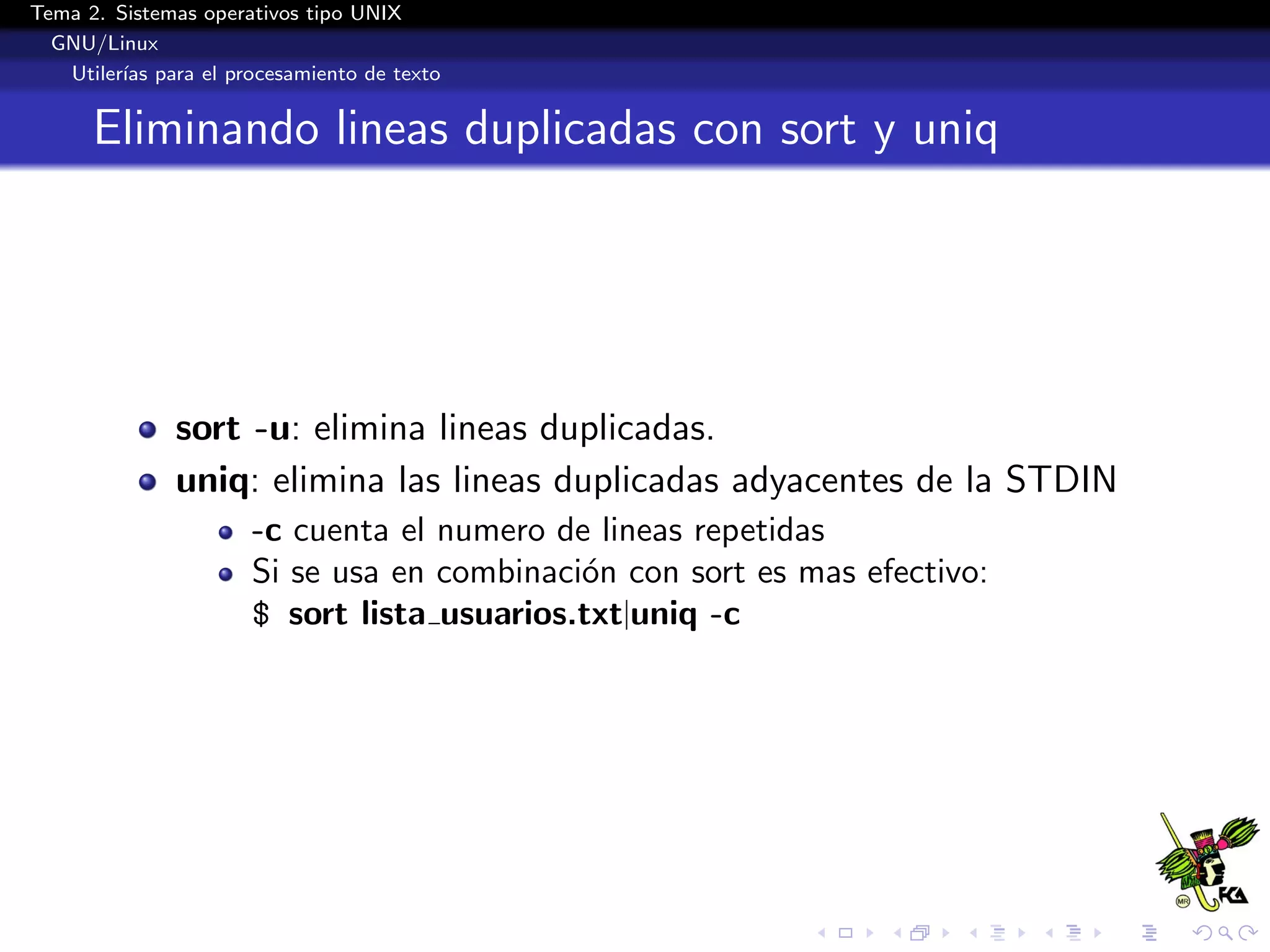 Tema 2. Sistemas operativos tipo UNIX
  GNU/Linux
   Utiler´ para el procesamiento de texto
         ıas


      Eliminando lineas duplicadas con sort y uniq




              sort -u: elimina lineas duplicadas.
              uniq: elimina las lineas duplicadas adyacentes de la STDIN
                      -c cuenta el numero de lineas repetidas
                      Si se usa en combinaci´n con sort es mas efectivo:
                                            o
                      $ sort lista usuarios.txt|uniq -c
 
