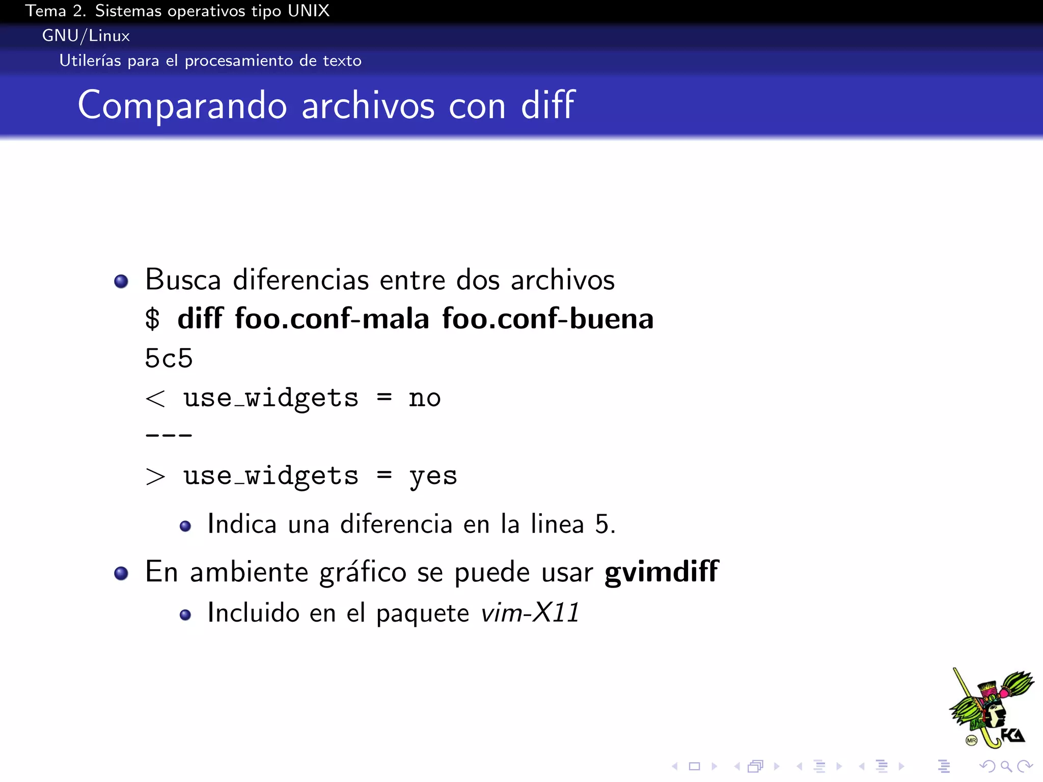 Tema 2. Sistemas operativos tipo UNIX
  GNU/Linux
   Utiler´ para el procesamiento de texto
         ıas


      Comparando archivos con diﬀ



              Busca diferencias entre dos archivos
              $ diﬀ foo.conf-mala foo.conf-buena
              5c5
              < use widgets = no
              ---
              > use widgets = yes
                      Indica una diferencia en la linea 5.
              En ambiente gr´ﬁco se puede usar gvimdiﬀ
                            a
                      Incluido en el paquete vim-X11
 