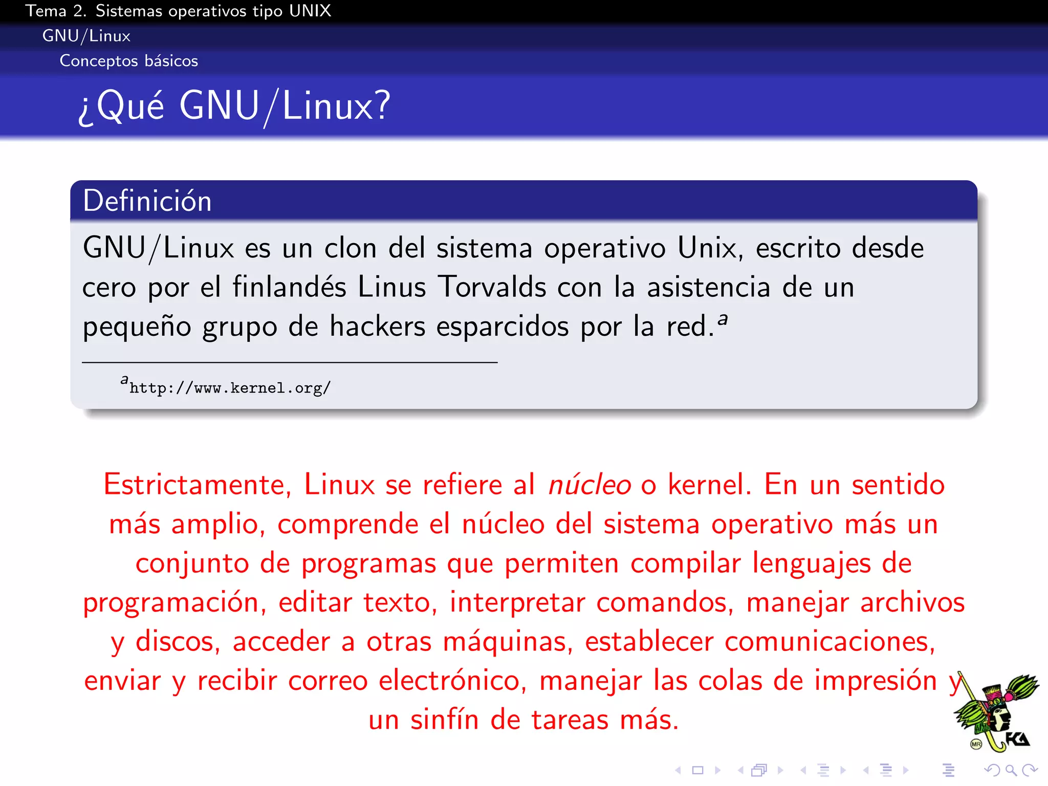 Tema 2. Sistemas operativos tipo UNIX
  GNU/Linux
   Conceptos b´sicos
               a


      ¿Qu´ GNU/Linux?
         e

      Deﬁnici´n
              o
      GNU/Linux es un clon del sistema operativo Unix, escrito desde
      cero por el ﬁnland´s Linus Torvalds con la asistencia de un
                        e
      peque˜o grupo de hackers esparcidos por la red.a
            n
           a
               http://www.kernel.org/




       Estrictamente, Linux se reﬁere al n´cleo o kernel. En un sentido
                                            u
        m´s amplio, comprende el n´cleo del sistema operativo m´s un
          a                            u                            a
          conjunto de programas que permiten compilar lenguajes de
      programaci´n, editar texto, interpretar comandos, manejar archivos
                  o
        y discos, acceder a otras m´quinas, establecer comunicaciones,
                                      a
      enviar y recibir correo electr´nico, manejar las colas de impresi´n y
                                    o                                  o
                             un sinf´ de tareas m´s.
                                    ın            a
 