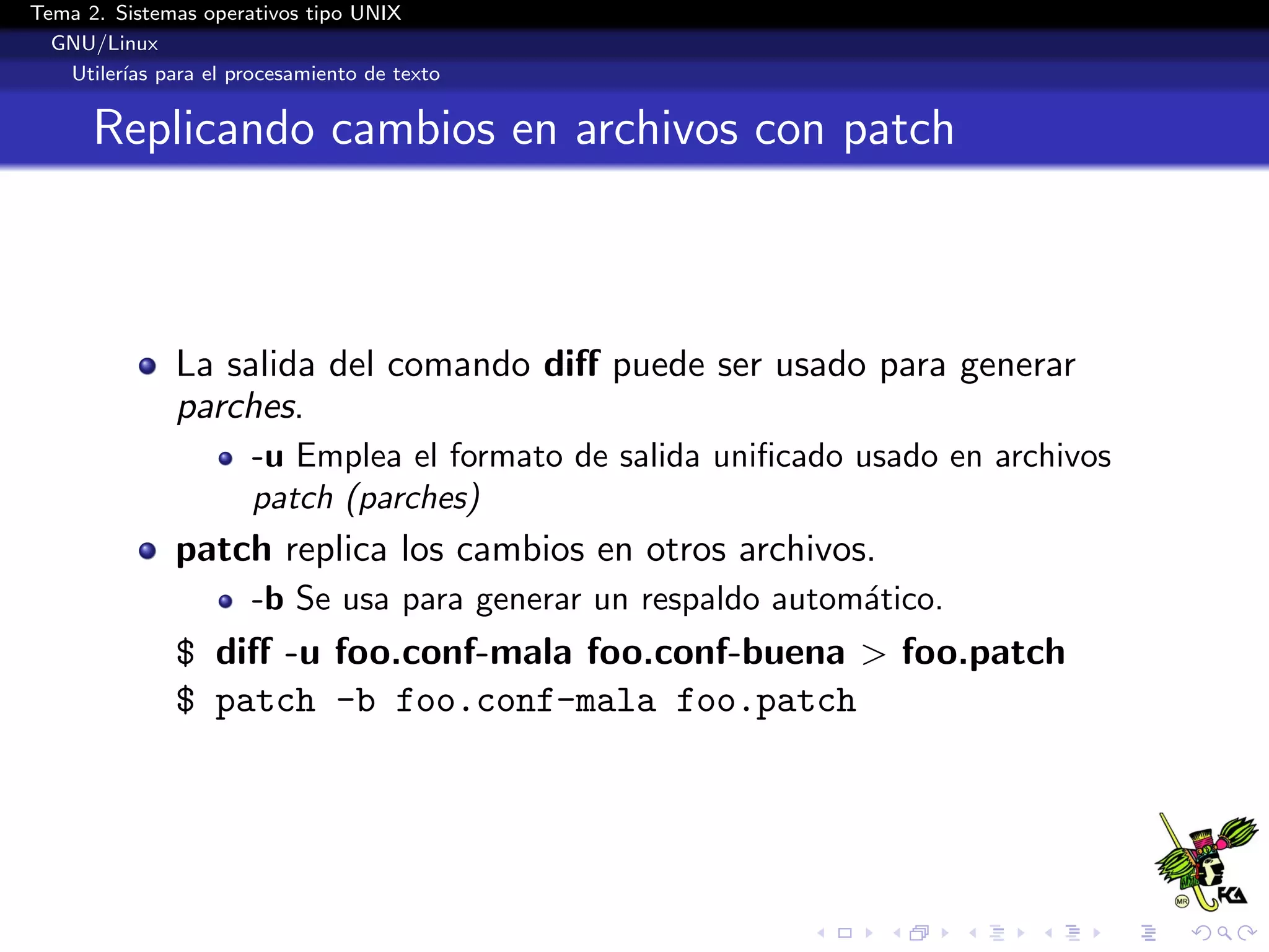 Tema 2. Sistemas operativos tipo UNIX
  GNU/Linux
   Utiler´ para el procesamiento de texto
         ıas


      Replicando cambios en archivos con patch



              La salida del comando diﬀ puede ser usado para generar
              parches.
                      -u Emplea el formato de salida uniﬁcado usado en archivos
                      patch (parches)
              patch replica los cambios en otros archivos.
                      -b Se usa para generar un respaldo autom´tico.
                                                              a
              $ diﬀ -u foo.conf-mala foo.conf-buena > foo.patch
              $ patch -b foo.conf-mala foo.patch
 