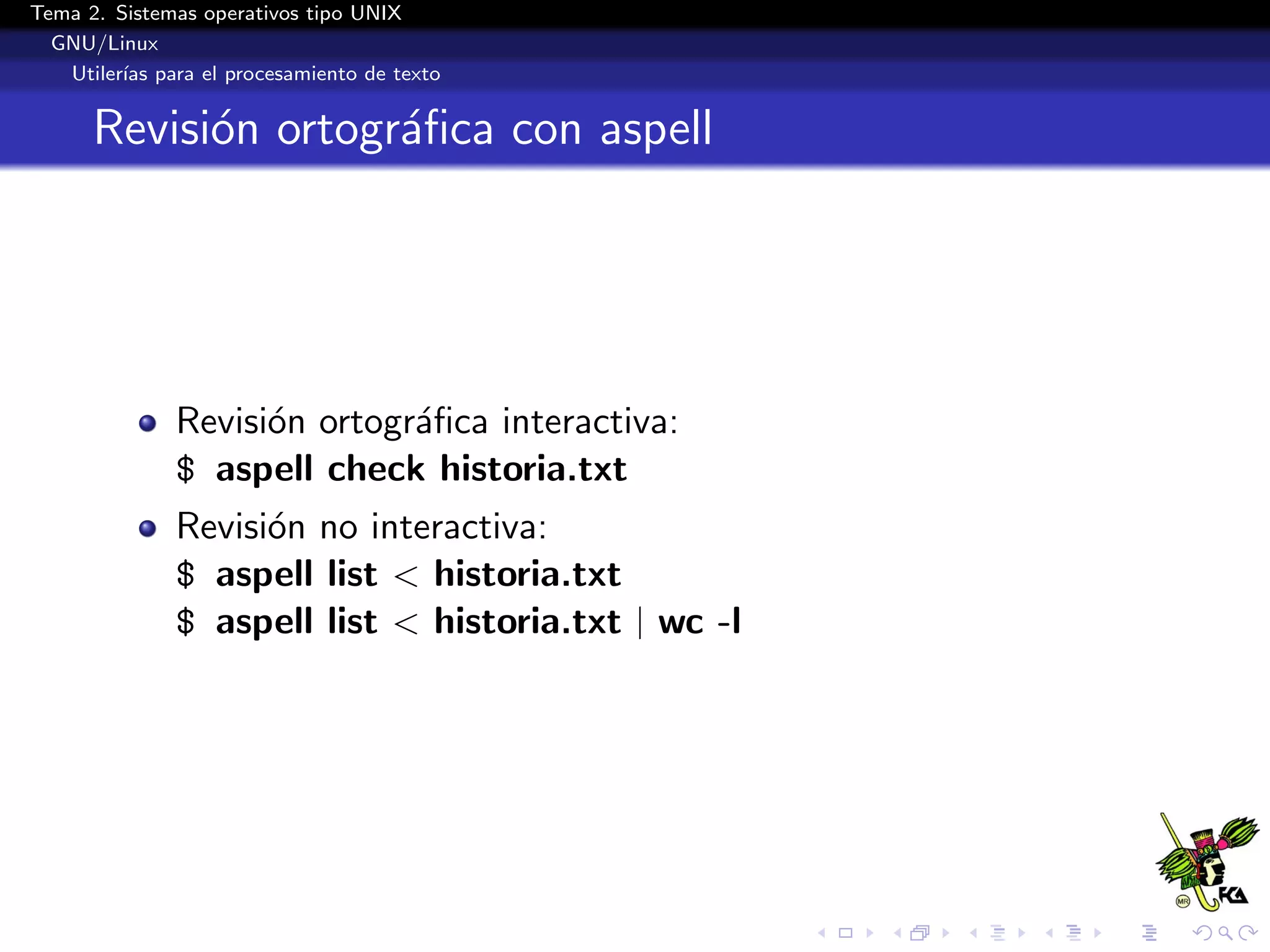 Tema 2. Sistemas operativos tipo UNIX
  GNU/Linux
   Utiler´ para el procesamiento de texto
         ıas


      Revisi´n ortogr´ﬁca con aspell
            o        a




              Revisi´n ortogr´ﬁca interactiva:
                    o        a
              $ aspell check historia.txt
              Revisi´n no interactiva:
                    o
              $ aspell list < historia.txt
              $ aspell list < historia.txt | wc -l
 