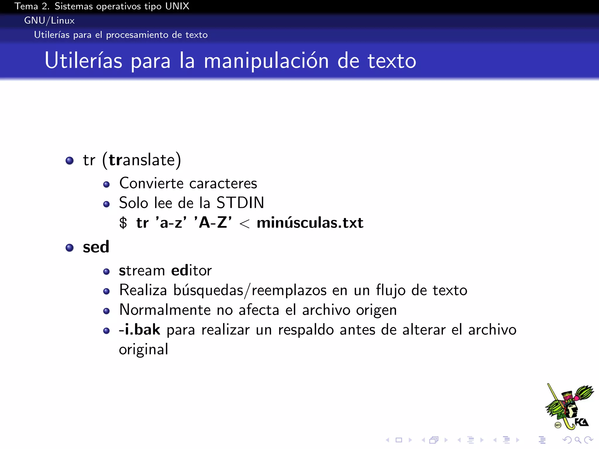 Tema 2. Sistemas operativos tipo UNIX
  GNU/Linux
   Utiler´ para el procesamiento de texto
         ıas


      Utiler´ para la manipulaci´n de texto
            ıas                 o



              tr (translate)
                      Convierte caracteres
                      Solo lee de la STDIN
                      $ tr ’a-z’ ’A-Z’ < min´sculas.txt
                                            u
              sed
                      stream editor
                      Realiza b´squedas/reemplazos en un ﬂujo de texto
                               u
                      Normalmente no afecta el archivo origen
                      -i.bak para realizar un respaldo antes de alterar el archivo
                      original
 