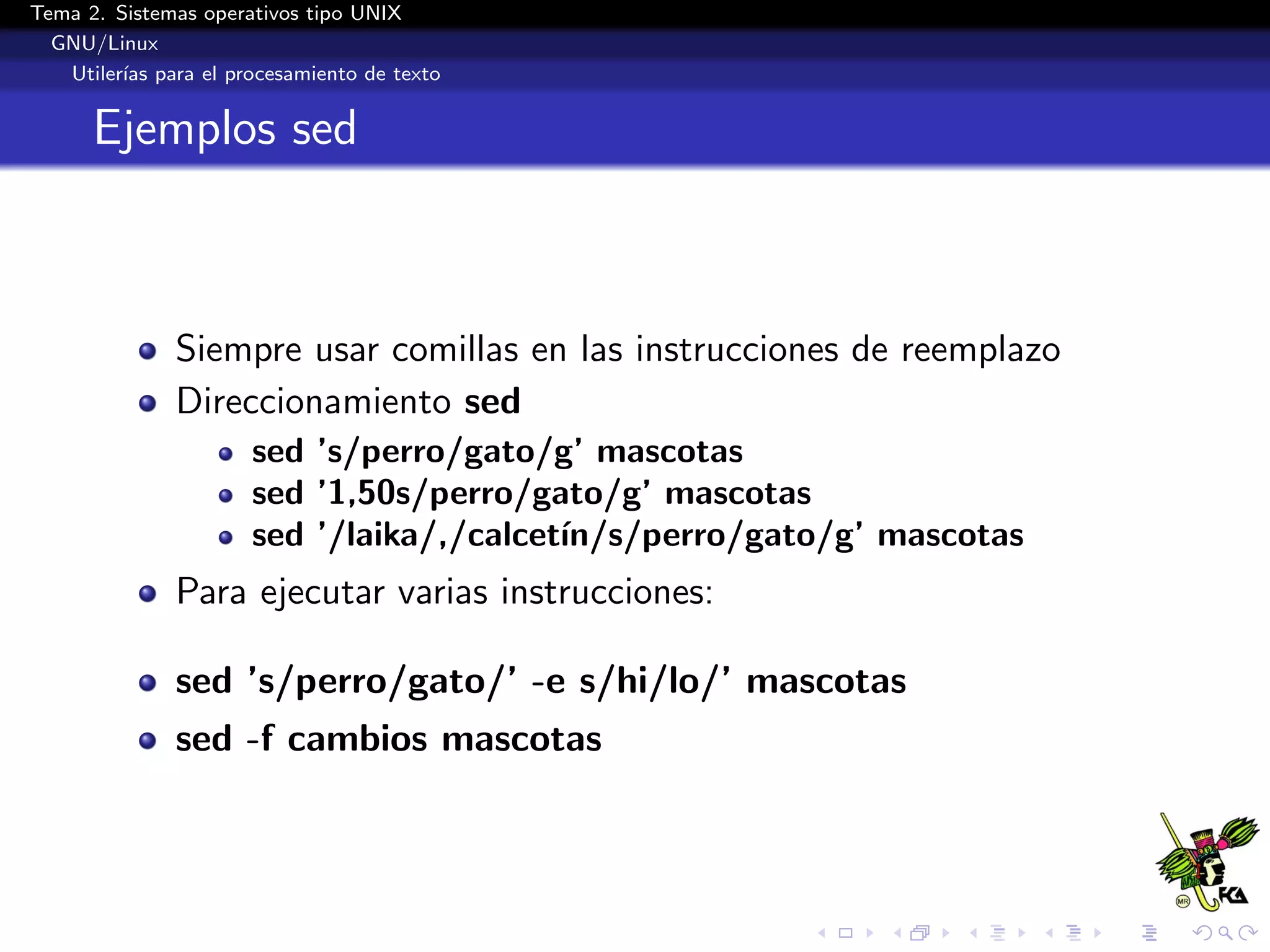 Tema 2. Sistemas operativos tipo UNIX
  GNU/Linux
   Utiler´ para el procesamiento de texto
         ıas


      Ejemplos sed



              Siempre usar comillas en las instrucciones de reemplazo
              Direccionamiento sed
                      sed ’s/perro/gato/g’ mascotas
                      sed ’1,50s/perro/gato/g’ mascotas
                      sed ’/laika/,/calcet´
                                          ın/s/perro/gato/g’ mascotas
              Para ejecutar varias instrucciones:

              sed ’s/perro/gato/’ -e s/hi/lo/’ mascotas
              sed -f cambios mascotas
 