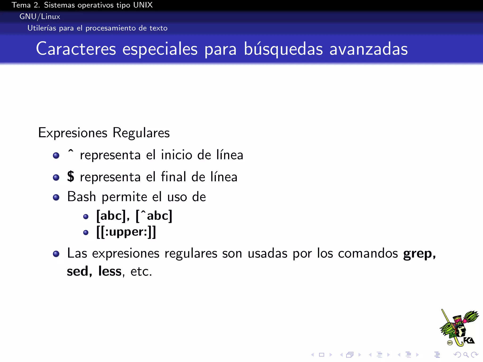 Tema 2. Sistemas operativos tipo UNIX
  GNU/Linux
   Utiler´ para el procesamiento de texto
         ıas


      Caracteres especiales para b´squedas avanzadas
                                  u



      Expresiones Regulares
              ˆ representa el inicio de l´
                                         ınea
              $ representa el ﬁnal de l´
                                       ınea
              Bash permite el uso de
                      [abc], [ˆabc]
                      [[:upper:]]
              Las expresiones regulares son usadas por los comandos grep,
              sed, less, etc.
 