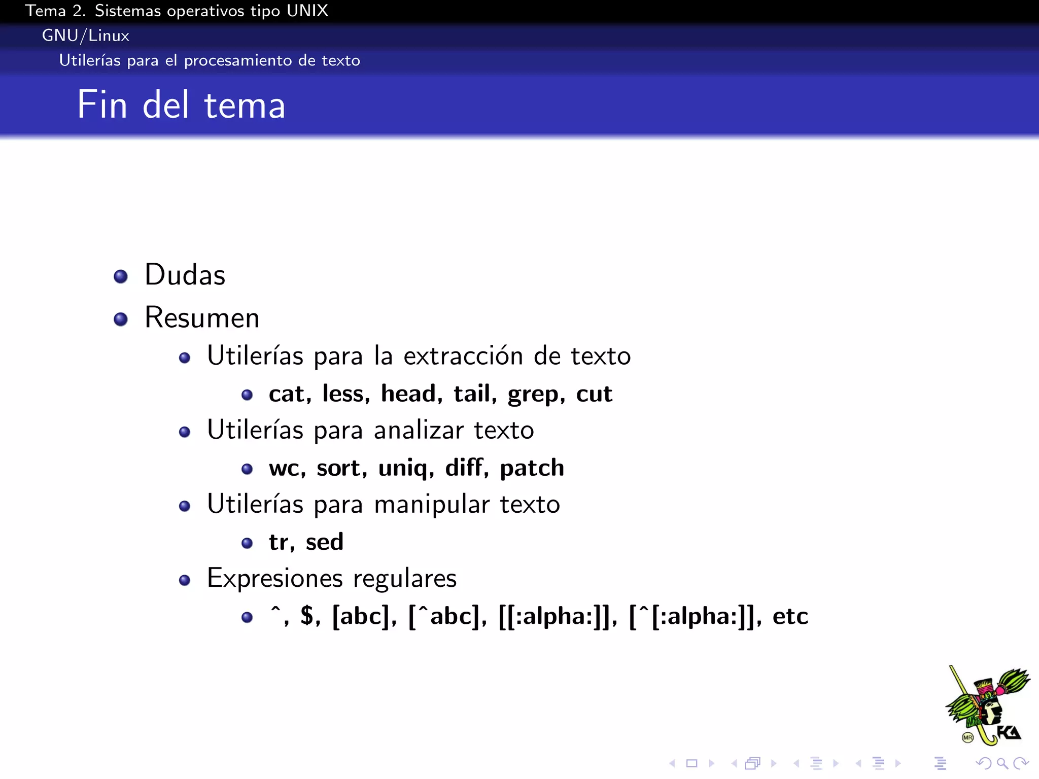 Tema 2. Sistemas operativos tipo UNIX
  GNU/Linux
   Utiler´ para el procesamiento de texto
         ıas


      Fin del tema



              Dudas
              Resumen
                      Utiler´ para la extracci´n de texto
                            ıas               o
                             cat, less, head, tail, grep, cut
                      Utiler´ para analizar texto
                            ıas
                             wc, sort, uniq, diﬀ, patch
                      Utiler´ para manipular texto
                            ıas
                             tr, sed
                      Expresiones regulares
                             ˆ, $, [abc], [ˆabc], [[:alpha:]], [ˆ[:alpha:]], etc
 