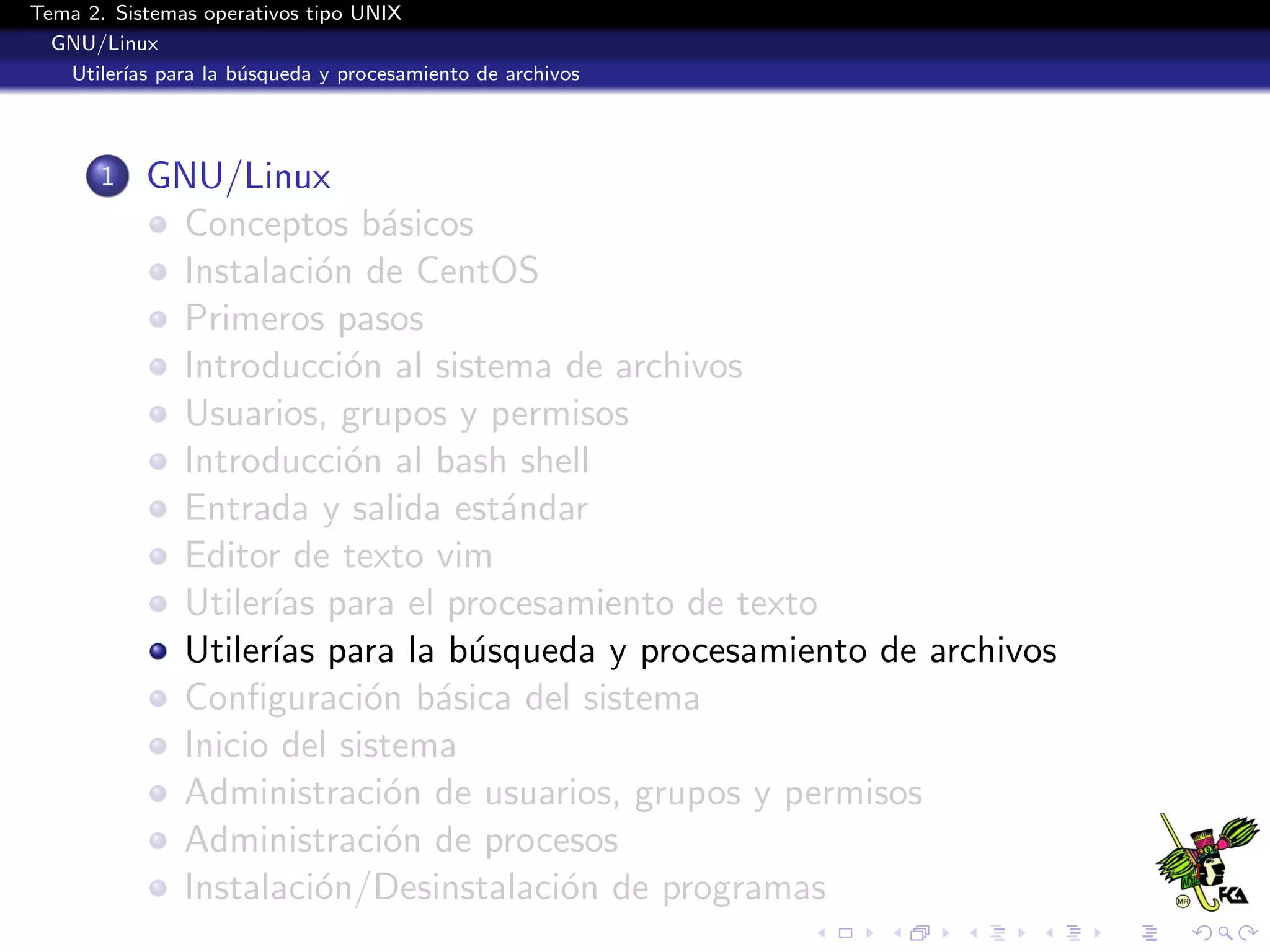 Tema 2. Sistemas operativos tipo UNIX
  GNU/Linux
   Utiler´ para la b´squeda y procesamiento de archivos
         ıas        u




       1   GNU/Linux
            Conceptos b´sicos
                           a
            Instalaci´n de CentOS
                      o
            Primeros pasos
            Introducci´n al sistema de archivos
                        o
            Usuarios, grupos y permisos
            Introducci´n al bash shell
                        o
            Entrada y salida est´ndar
                                 a
            Editor de texto vim
            Utiler´ para el procesamiento de texto
                  ıas
            Utiler´ para la b´squeda y procesamiento de archivos
                  ıas          u
            Conﬁguraci´n b´sica del sistema
                          o a
            Inicio del sistema
            Administraci´n de usuarios, grupos y permisos
                           o
            Administraci´n de procesos
                           o
            Instalaci´n/Desinstalaci´n de programas
                      o             o
 