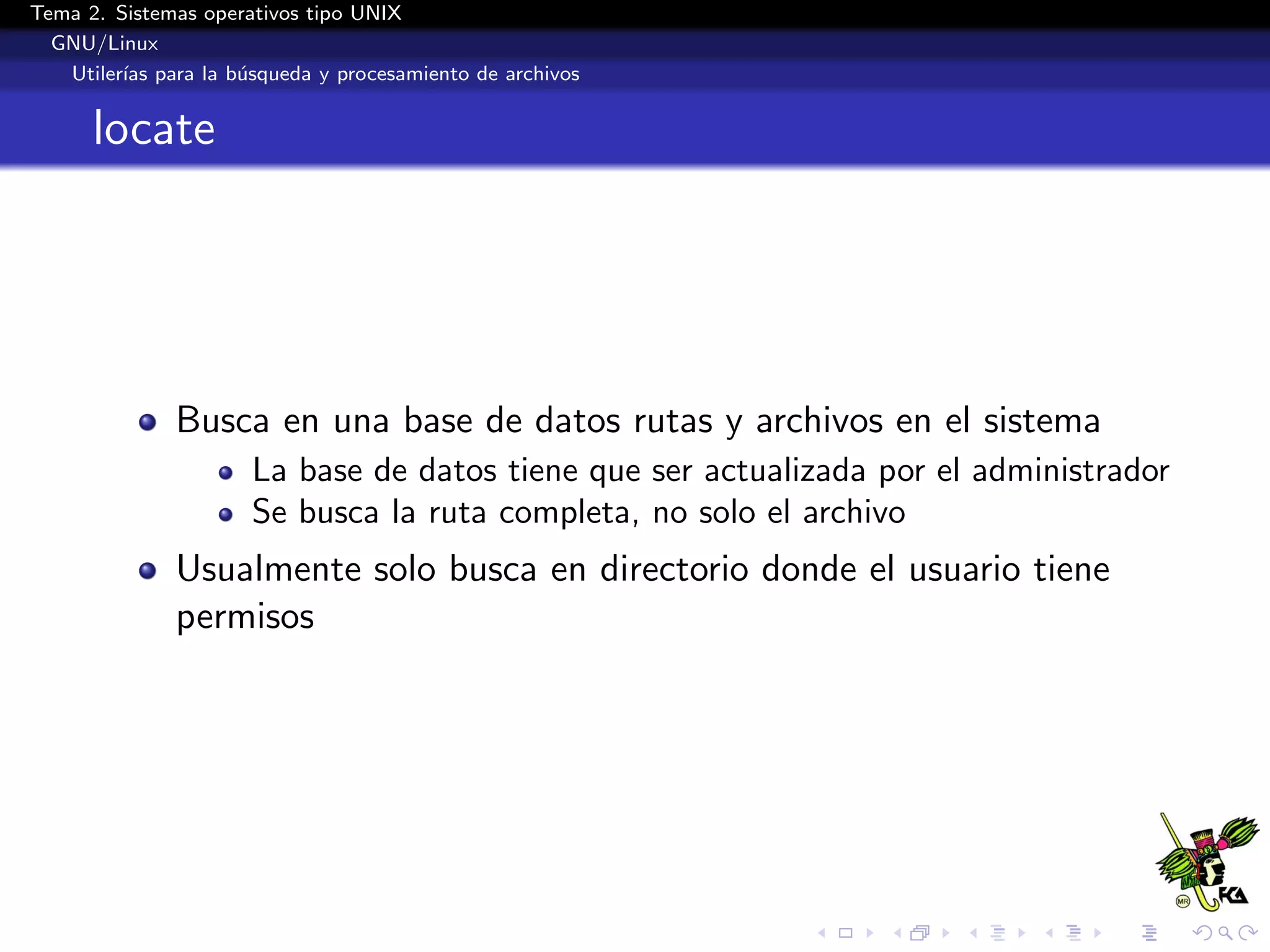 Tema 2. Sistemas operativos tipo UNIX
  GNU/Linux
   Utiler´ para la b´squeda y procesamiento de archivos
         ıas        u


      locate




              Busca en una base de datos rutas y archivos en el sistema
                      La base de datos tiene que ser actualizada por el administrador
                      Se busca la ruta completa, no solo el archivo
              Usualmente solo busca en directorio donde el usuario tiene
              permisos
 