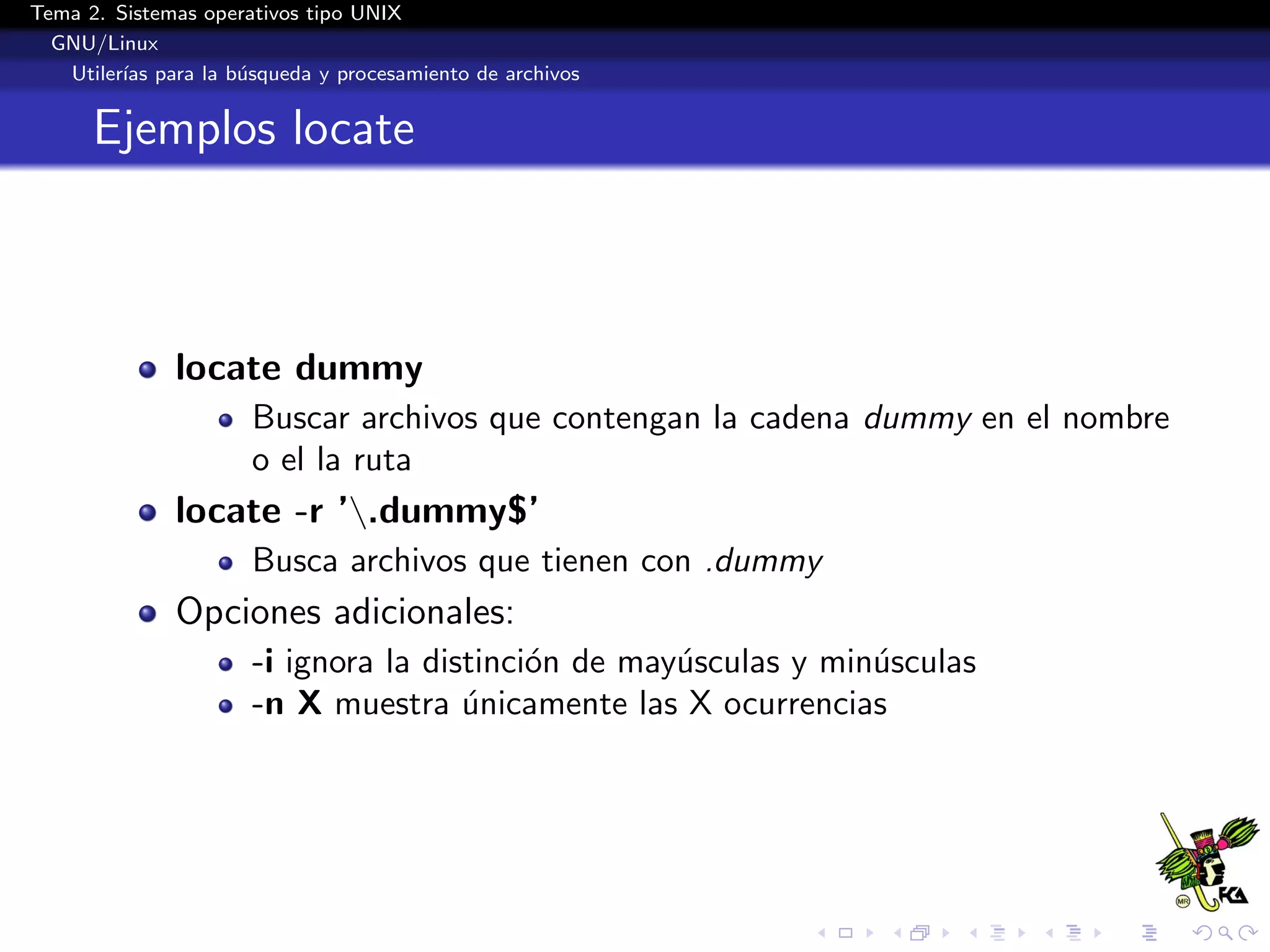 Tema 2. Sistemas operativos tipo UNIX
  GNU/Linux
   Utiler´ para la b´squeda y procesamiento de archivos
         ıas        u


      Ejemplos locate



              locate dummy
                      Buscar archivos que contengan la cadena dummy en el nombre
                      o el la ruta
              locate -r ’.dummy$’
                      Busca archivos que tienen con .dummy
              Opciones adicionales:
                      -i ignora la distinci´n de may´sculas y min´sculas
                                           o        u            u
                      -n X muestra unicamente las X ocurrencias
                                      ´
 