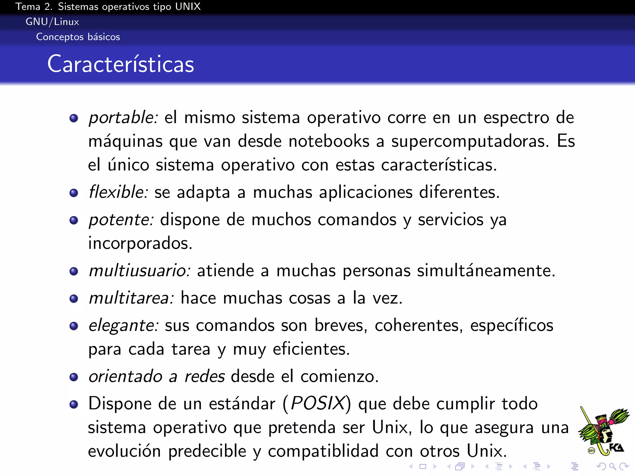 Tema 2. Sistemas operativos tipo UNIX
  GNU/Linux
   Conceptos b´sicos
               a


      Caracter´
              ısticas

              portable: el mismo sistema operativo corre en un espectro de
              m´quinas que van desde notebooks a supercomputadoras. Es
                a
              el unico sistema operativo con estas caracter´
                 ´                                         ısticas.
              ﬂexible: se adapta a muchas aplicaciones diferentes.
              potente: dispone de muchos comandos y servicios ya
              incorporados.
              multiusuario: atiende a muchas personas simult´neamente.
                                                               a
              multitarea: hace muchas cosas a la vez.
              elegante: sus comandos son breves, coherentes, espec´ ıﬁcos
              para cada tarea y muy eﬁcientes.
              orientado a redes desde el comienzo.
              Dispone de un est´ndar (POSIX) que debe cumplir todo
                                 a
              sistema operativo que pretenda ser Unix, lo que asegura una
              evoluci´n predecible y compatiblidad con otros Unix.
                     o
 