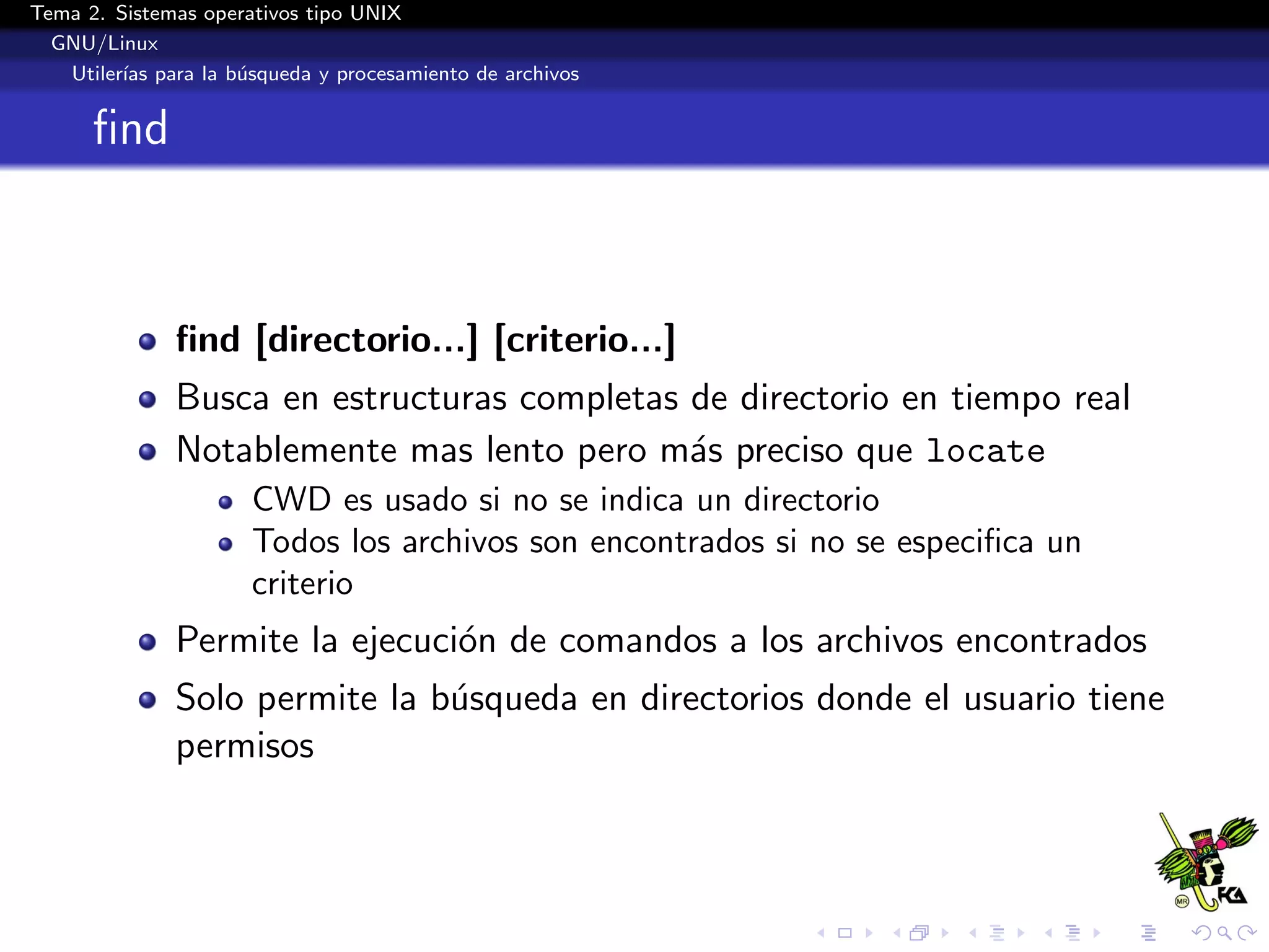 Tema 2. Sistemas operativos tipo UNIX
  GNU/Linux
   Utiler´ para la b´squeda y procesamiento de archivos
         ıas        u


      ﬁnd



              ﬁnd [directorio...] [criterio...]
              Busca en estructuras completas de directorio en tiempo real
              Notablemente mas lento pero m´s preciso que locate
                                             a
                      CWD es usado si no se indica un directorio
                      Todos los archivos son encontrados si no se especiﬁca un
                      criterio
              Permite la ejecuci´n de comandos a los archivos encontrados
                                o
              Solo permite la b´squeda en directorios donde el usuario tiene
                               u
              permisos
 