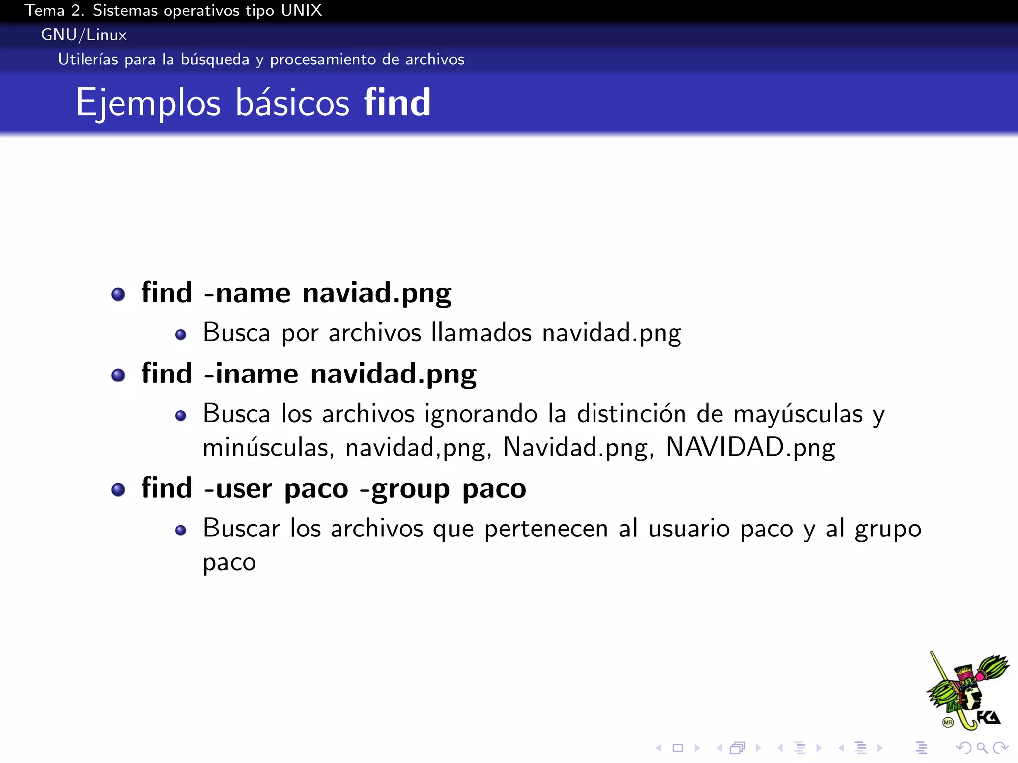 Tema 2. Sistemas operativos tipo UNIX
  GNU/Linux
   Utiler´ para la b´squeda y procesamiento de archivos
         ıas        u


      Ejemplos b´sicos ﬁnd
                a



              ﬁnd -name naviad.png
                      Busca por archivos llamados navidad.png
              ﬁnd -iname navidad.png
                      Busca los archivos ignorando la distinci´n de may´sculas y
                                                              o        u
                      min´sculas, navidad,png, Navidad.png, NAVIDAD.png
                         u
              ﬁnd -user paco -group paco
                      Buscar los archivos que pertenecen al usuario paco y al grupo
                      paco
 