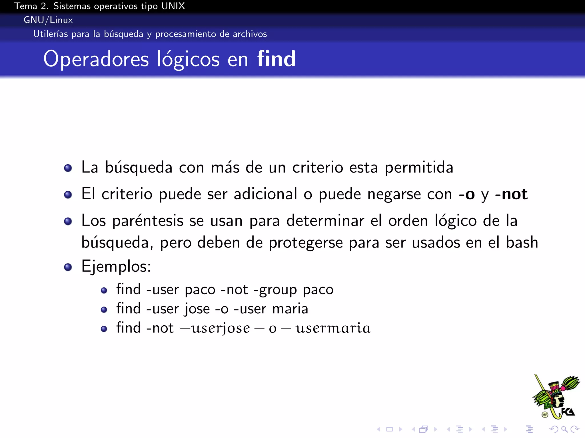 Tema 2. Sistemas operativos tipo UNIX
  GNU/Linux
   Utiler´ para la b´squeda y procesamiento de archivos
         ıas        u


      Operadores l´gicos en ﬁnd
                  o



              La b´squeda con m´s de un criterio esta permitida
                  u            a
              El criterio puede ser adicional o puede negarse con -o y -not
              Los par´ntesis se usan para determinar el orden l´gico de la
                     e                                         o
              b´squeda, pero deben de protegerse para ser usados en el bash
               u
              Ejemplos:
                      ﬁnd -user paco -not -group paco
                      ﬁnd -user jose -o -user maria
                      ﬁnd -not −userjose − o − usermaria
 