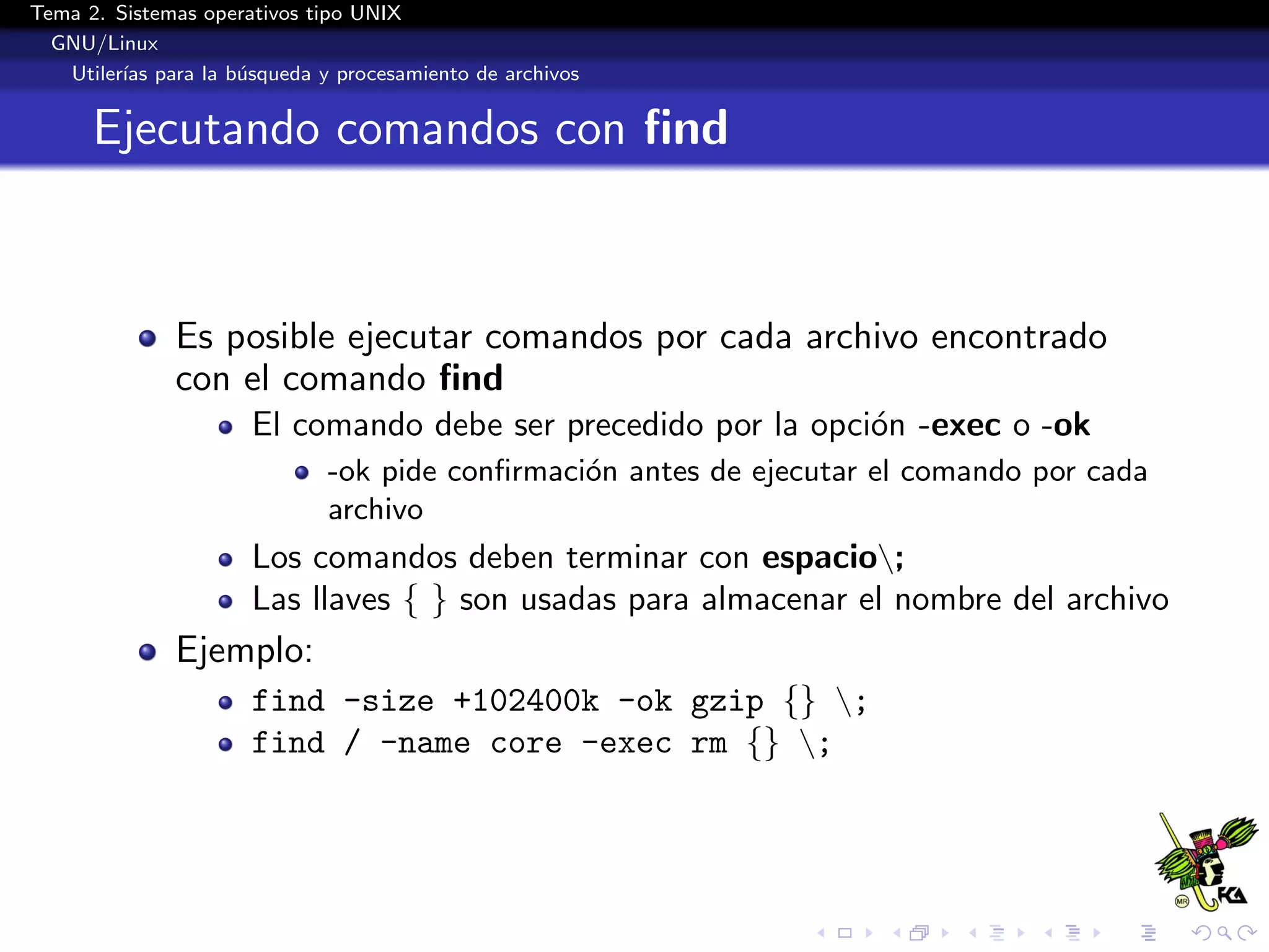 Tema 2. Sistemas operativos tipo UNIX
  GNU/Linux
   Utiler´ para la b´squeda y procesamiento de archivos
         ıas        u


      Ejecutando comandos con ﬁnd



              Es posible ejecutar comandos por cada archivo encontrado
              con el comando ﬁnd
                      El comando debe ser precedido por la opci´n -exec o -ok
                                                               o
                             -ok pide conﬁrmaci´n antes de ejecutar el comando por cada
                                               o
                             archivo
                      Los comandos deben terminar con espacio;
                      Las llaves { } son usadas para almacenar el nombre del archivo
              Ejemplo:
                      find -size +102400k -ok gzip {} ;
                      find / -name core -exec rm {} ;
 