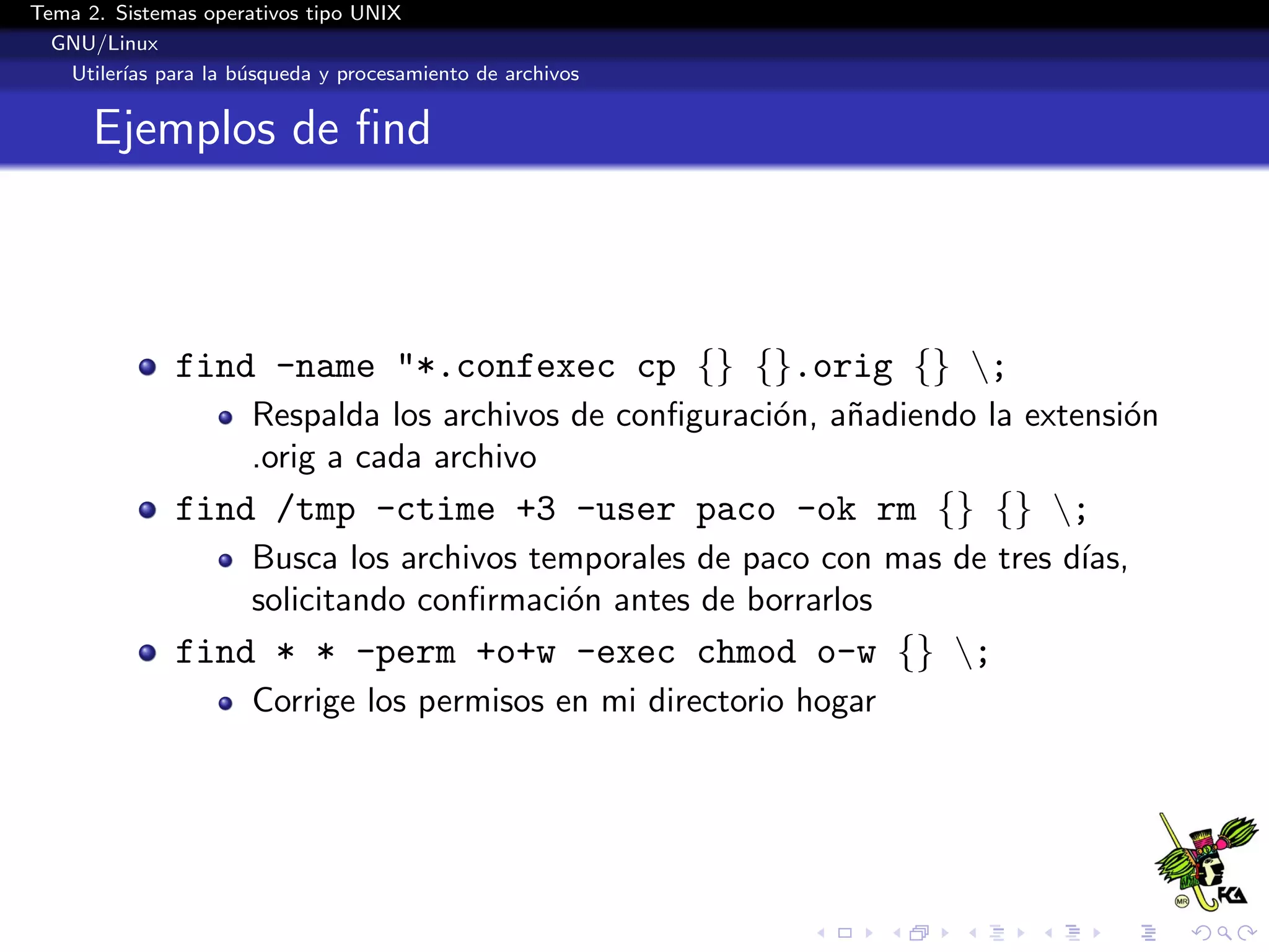 Tema 2. Sistemas operativos tipo UNIX
  GNU/Linux
   Utiler´ para la b´squeda y procesamiento de archivos
         ıas        u


      Ejemplos de ﬁnd



              find -name "*.confexec cp {} {}.orig {} ;
                      Respalda los archivos de conﬁguraci´n, a˜adiendo la extensi´n
                                                         o    n                  o
                      .orig a cada archivo
              find /tmp -ctime +3 -user paco -ok rm {} {} ;
                      Busca los archivos temporales de paco con mas de tres d´
                                                                             ıas,
                      solicitando conﬁrmaci´n antes de borrarlos
                                           o
              find * * -perm +o+w -exec chmod o-w {} ;
                      Corrige los permisos en mi directorio hogar
 
