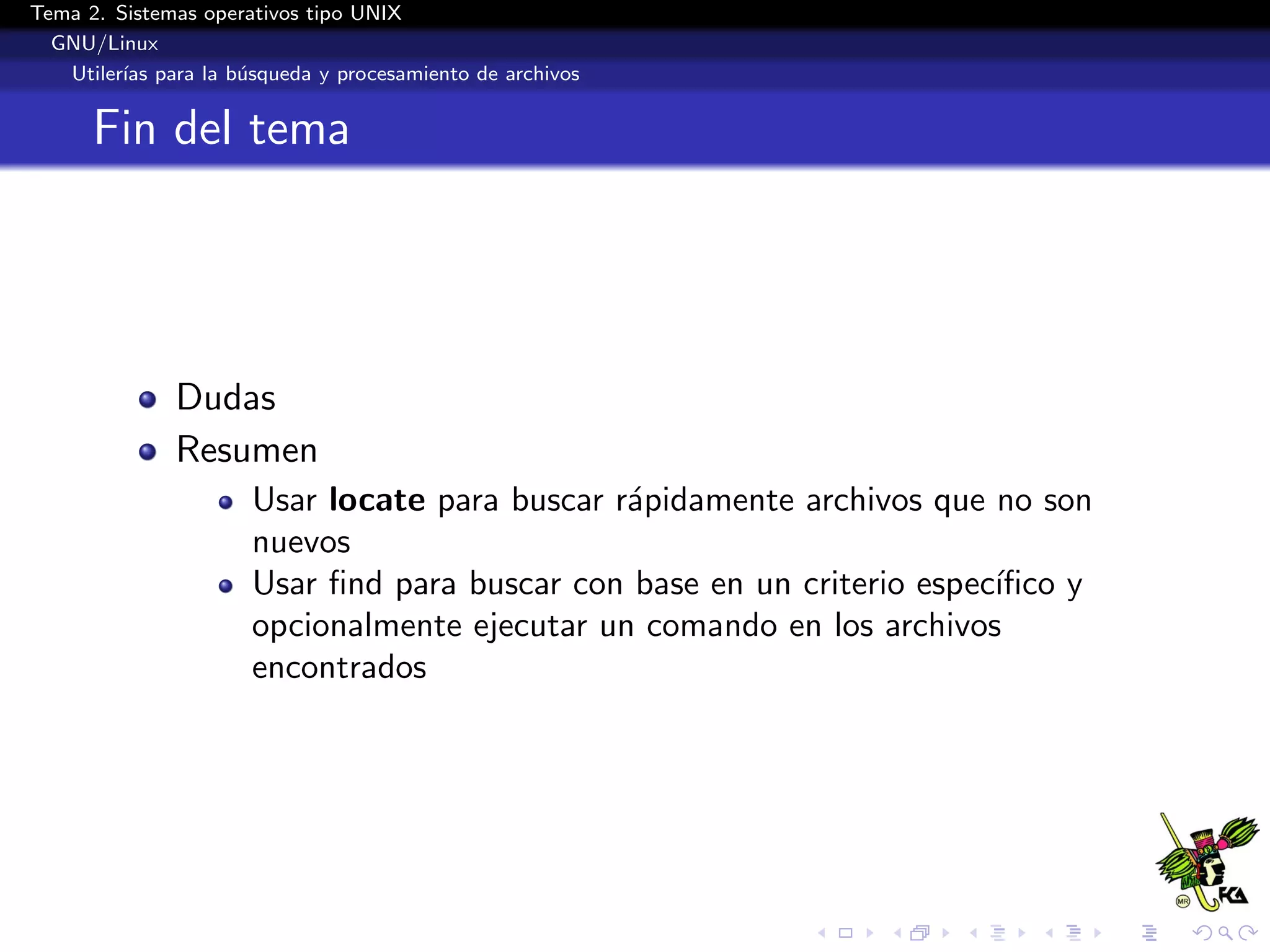 Tema 2. Sistemas operativos tipo UNIX
  GNU/Linux
   Utiler´ para la b´squeda y procesamiento de archivos
         ıas        u


      Fin del tema




              Dudas
              Resumen
                      Usar locate para buscar r´pidamente archivos que no son
                                               a
                      nuevos
                      Usar ﬁnd para buscar con base en un criterio espec´
                                                                        ıﬁco y
                      opcionalmente ejecutar un comando en los archivos
                      encontrados
 