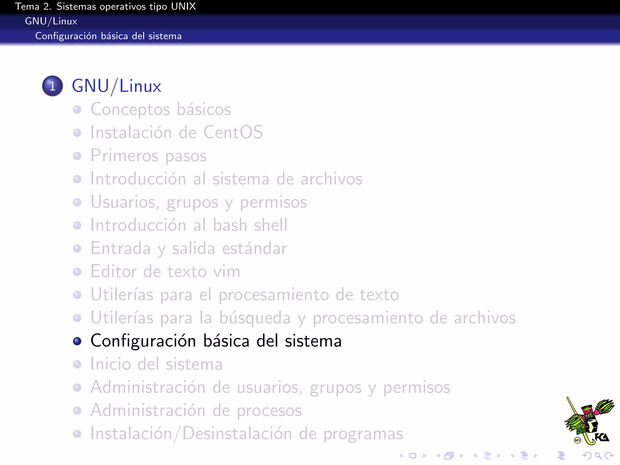 Tema 2. Sistemas operativos tipo UNIX
  GNU/Linux
   Conﬁguraci´n b´sica del sistema
              o a




       1   GNU/Linux
            Conceptos b´sicos
                           a
            Instalaci´n de CentOS
                      o
            Primeros pasos
            Introducci´n al sistema de archivos
                        o
            Usuarios, grupos y permisos
            Introducci´n al bash shell
                        o
            Entrada y salida est´ndar
                                 a
            Editor de texto vim
            Utiler´ para el procesamiento de texto
                  ıas
            Utiler´ para la b´squeda y procesamiento de archivos
                  ıas          u
            Conﬁguraci´n b´sica del sistema
                          o a
            Inicio del sistema
            Administraci´n de usuarios, grupos y permisos
                           o
            Administraci´n de procesos
                           o
            Instalaci´n/Desinstalaci´n de programas
                      o             o
 