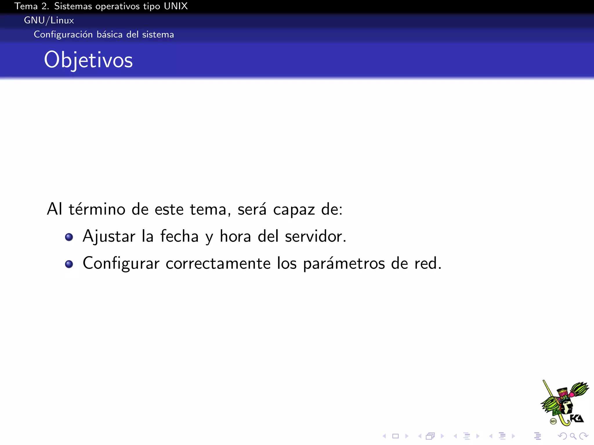 Tema 2. Sistemas operativos tipo UNIX
  GNU/Linux
   Conﬁguraci´n b´sica del sistema
              o a


      Objetivos




      Al t´rmino de este tema, ser´ capaz de:
          e                       a
              Ajustar la fecha y hora del servidor.
              Conﬁgurar correctamente los par´metros de red.
                                             a
 