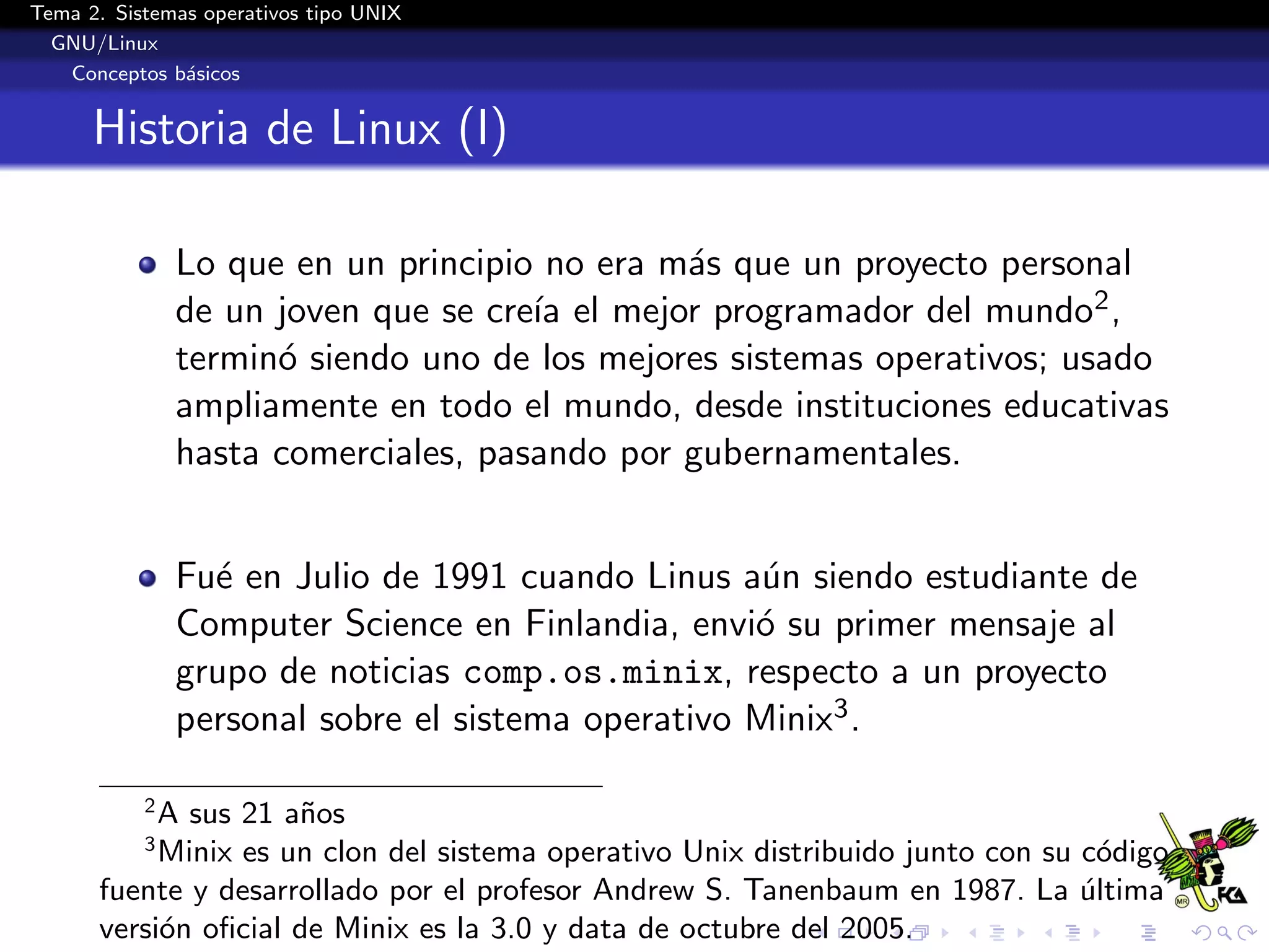 Tema 2. Sistemas operativos tipo UNIX
  GNU/Linux
   Conceptos b´sicos
               a


      Historia de Linux (I)

               Lo que en un principio no era m´s que un proyecto personal
                                              a
               de un joven que se cre´ el mejor programador del mundo2 ,
                                     ıa
               termin´ siendo uno de los mejores sistemas operativos; usado
                     o
               ampliamente en todo el mundo, desde instituciones educativas
               hasta comerciales, pasando por gubernamentales.


               Fu´ en Julio de 1991 cuando Linus a´n siendo estudiante de
                 e                                  u
               Computer Science en Finlandia, envi´ su primer mensaje al
                                                   o
               grupo de noticias comp.os.minix, respecto a un proyecto
               personal sobre el sistema operativo Minix3 .

           2
           A sus 21 a˜os
                     n
           3
           Minix es un clon del sistema operativo Unix distribuido junto con su c´digo
                                                                                  o
      fuente y desarrollado por el profesor Andrew S. Tanenbaum en 1987. La ultima
                                                                                ´
      versi´n oﬁcial de Minix es la 3.0 y data de octubre del 2005.
           o
 