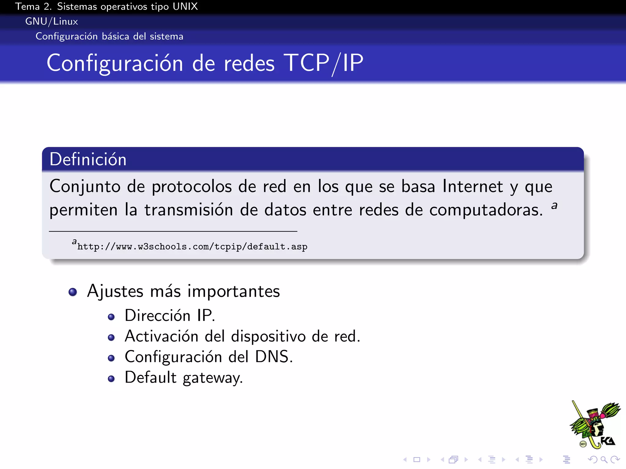 Tema 2. Sistemas operativos tipo UNIX
  GNU/Linux
   Conﬁguraci´n b´sica del sistema
              o a


      Conﬁguraci´n de redes TCP/IP
                o


      Deﬁnici´n
             o
      Conjunto de protocolos de red en los que se basa Internet y que
      permiten la transmisi´n de datos entre redes de computadoras. a
                           o
           a
               http://www.w3schools.com/tcpip/default.asp



                Ajustes m´s importantes
                         a
                       Direcci´n IP.
                              o
                       Activaci´n del dispositivo de red.
                               o
                       Conﬁguraci´n del DNS.
                                  o
                       Default gateway.
 