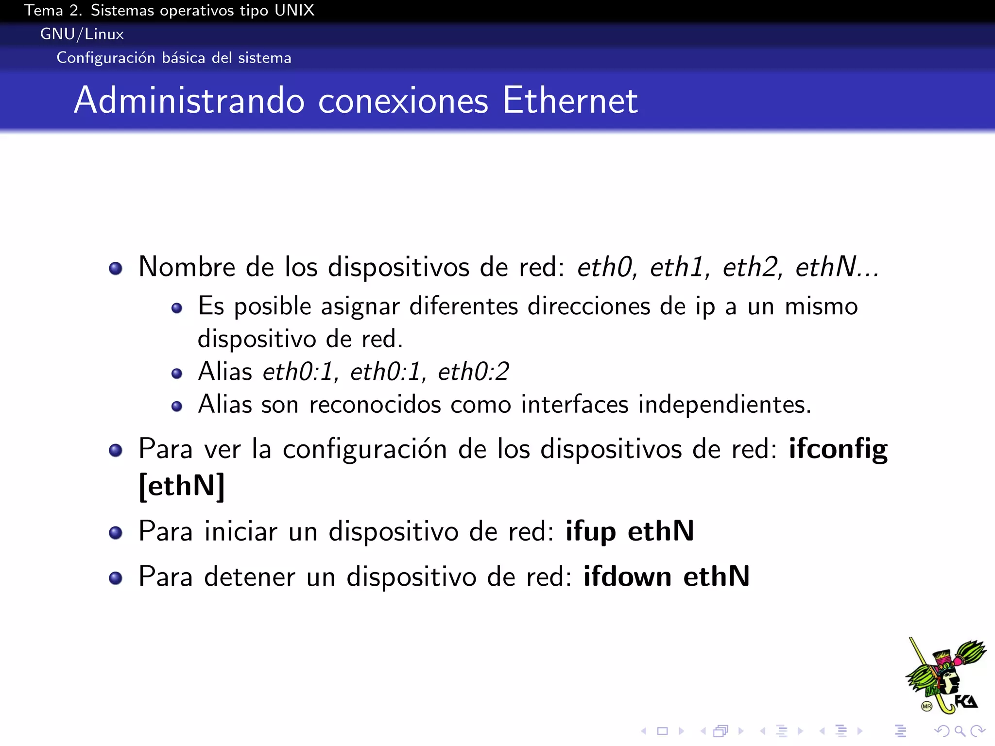Tema 2. Sistemas operativos tipo UNIX
  GNU/Linux
   Conﬁguraci´n b´sica del sistema
              o a


      Administrando conexiones Ethernet



              Nombre de los dispositivos de red: eth0, eth1, eth2, ethN...
                      Es posible asignar diferentes direcciones de ip a un mismo
                      dispositivo de red.
                      Alias eth0:1, eth0:1, eth0:2
                      Alias son reconocidos como interfaces independientes.
              Para ver la conﬁguraci´n de los dispositivos de red: ifconﬁg
                                    o
              [ethN]
              Para iniciar un dispositivo de red: ifup ethN
              Para detener un dispositivo de red: ifdown ethN
 