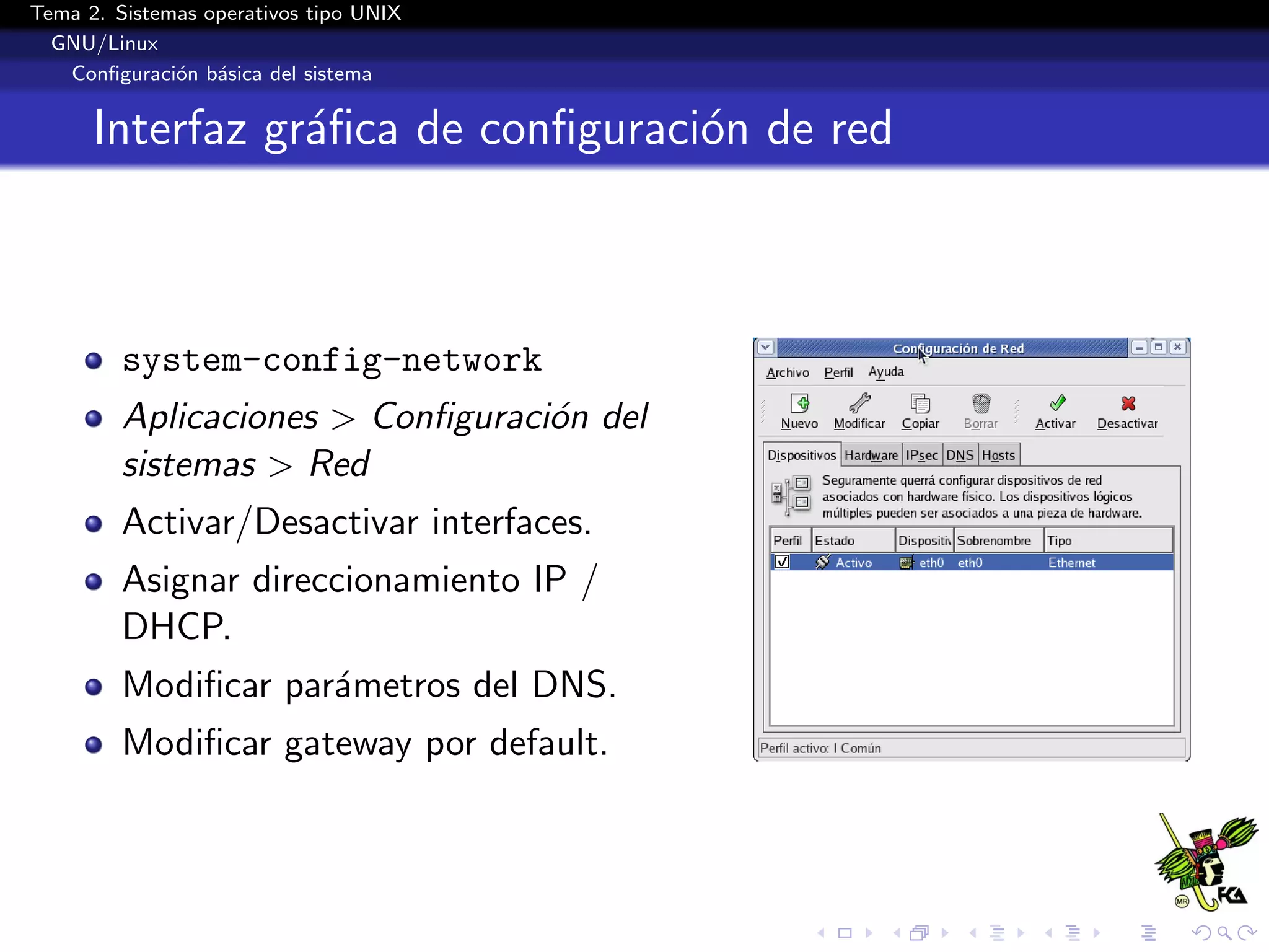 Tema 2. Sistemas operativos tipo UNIX
  GNU/Linux
   Conﬁguraci´n b´sica del sistema
              o a


      Interfaz gr´ﬁca de conﬁguraci´n de red
                 a                 o



         system-config-network
         Aplicaciones > Conﬁguraci´n del
                                  o
         sistemas > Red
         Activar/Desactivar interfaces.
         Asignar direccionamiento IP /
         DHCP.
         Modiﬁcar par´metros del DNS.
                     a
         Modiﬁcar gateway por default.
 