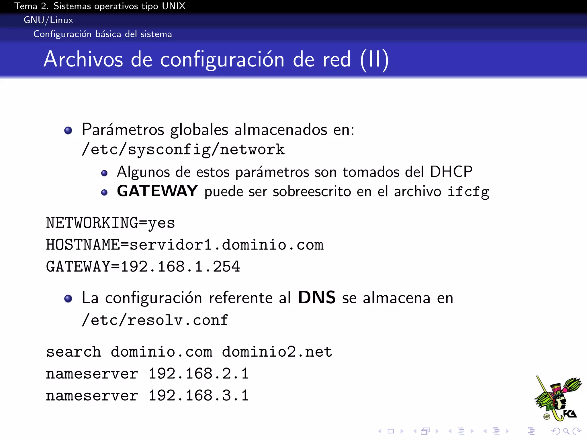 Tema 2. Sistemas operativos tipo UNIX
  GNU/Linux
   Conﬁguraci´n b´sica del sistema
              o a


      Archivos de conﬁguraci´n de red (II)
                            o

              Par´metros globales almacenados en:
                 a
              /etc/sysconfig/network
                      Algunos de estos par´metros son tomados del DHCP
                                          a
                      GATEWAY puede ser sobreescrito en el archivo ifcfg
      NETWORKING=yes
      HOSTNAME=servidor1.dominio.com
      GATEWAY=192.168.1.254
              La conﬁguraci´n referente al DNS se almacena en
                           o
              /etc/resolv.conf
      search dominio.com dominio2.net
      nameserver 192.168.2.1
      nameserver 192.168.3.1
 