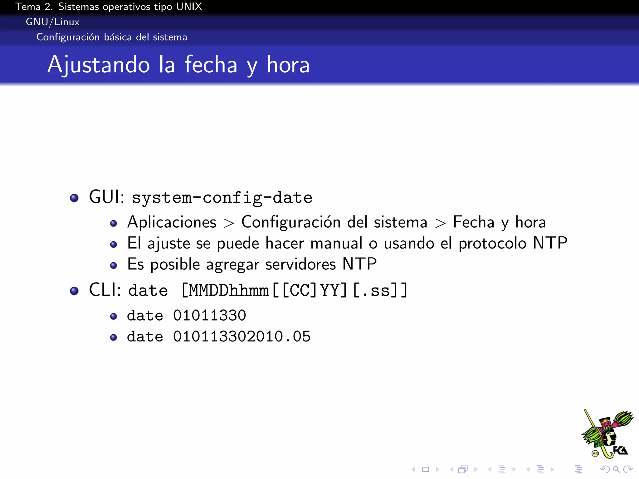 Tema 2. Sistemas operativos tipo UNIX
  GNU/Linux
   Conﬁguraci´n b´sica del sistema
              o a


      Ajustando la fecha y hora




              GUI: system-config-date
                      Aplicaciones > Conﬁguraci´n del sistema > Fecha y hora
                                                 o
                      El ajuste se puede hacer manual o usando el protocolo NTP
                      Es posible agregar servidores NTP
              CLI: date [MMDDhhmm[[CC]YY][.ss]]
                      date 01011330
                      date 010113302010.05
 