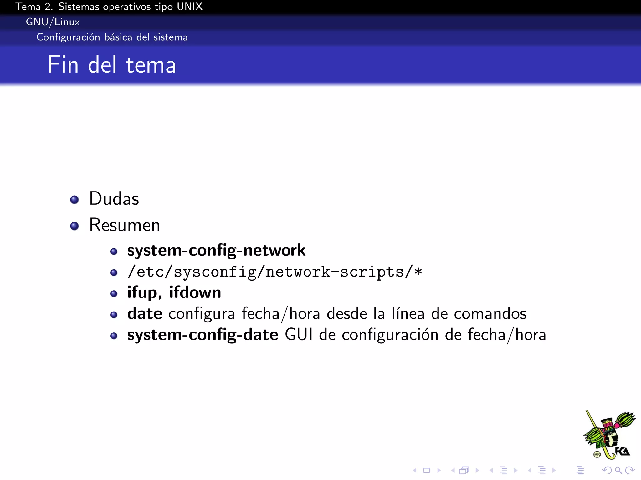 Tema 2. Sistemas operativos tipo UNIX
  GNU/Linux
   Conﬁguraci´n b´sica del sistema
              o a


      Fin del tema




              Dudas
              Resumen
                      system-conﬁg-network
                      /etc/sysconfig/network-scripts/*
                      ifup, ifdown
                      date conﬁgura fecha/hora desde la l´
                                                         ınea de comandos
                      system-conﬁg-date GUI de conﬁguraci´n de fecha/hora
                                                            o
 