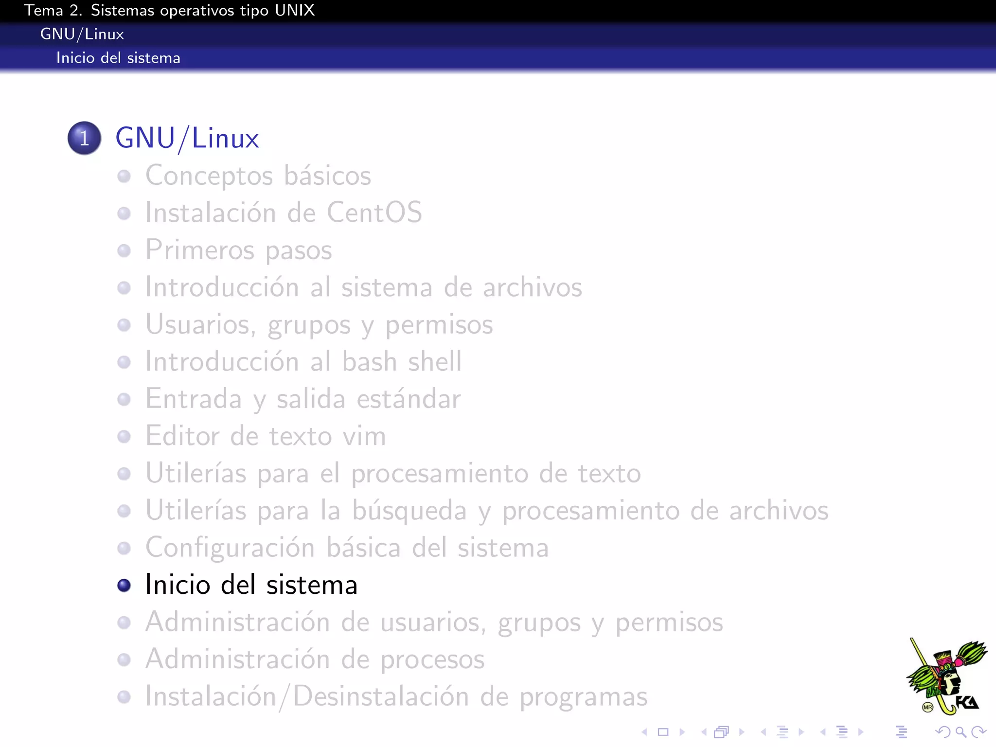 Tema 2. Sistemas operativos tipo UNIX
  GNU/Linux
   Inicio del sistema




       1   GNU/Linux
            Conceptos b´sicos
                           a
            Instalaci´n de CentOS
                      o
            Primeros pasos
            Introducci´n al sistema de archivos
                        o
            Usuarios, grupos y permisos
            Introducci´n al bash shell
                        o
            Entrada y salida est´ndar
                                 a
            Editor de texto vim
            Utiler´ para el procesamiento de texto
                  ıas
            Utiler´ para la b´squeda y procesamiento de archivos
                  ıas          u
            Conﬁguraci´n b´sica del sistema
                          o a
            Inicio del sistema
            Administraci´n de usuarios, grupos y permisos
                           o
            Administraci´n de procesos
                           o
            Instalaci´n/Desinstalaci´n de programas
                      o             o
 
